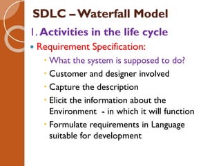 SDLC – Waterfall Model
1. Activities in the life cycle
 Requirement Specification:
 What the system is supposed to do?
 Customer and designer involved
 Capture the description
 Elicit the information about the
Environment - in which it will function
 Formulate requirements in Language
suitable for development
 