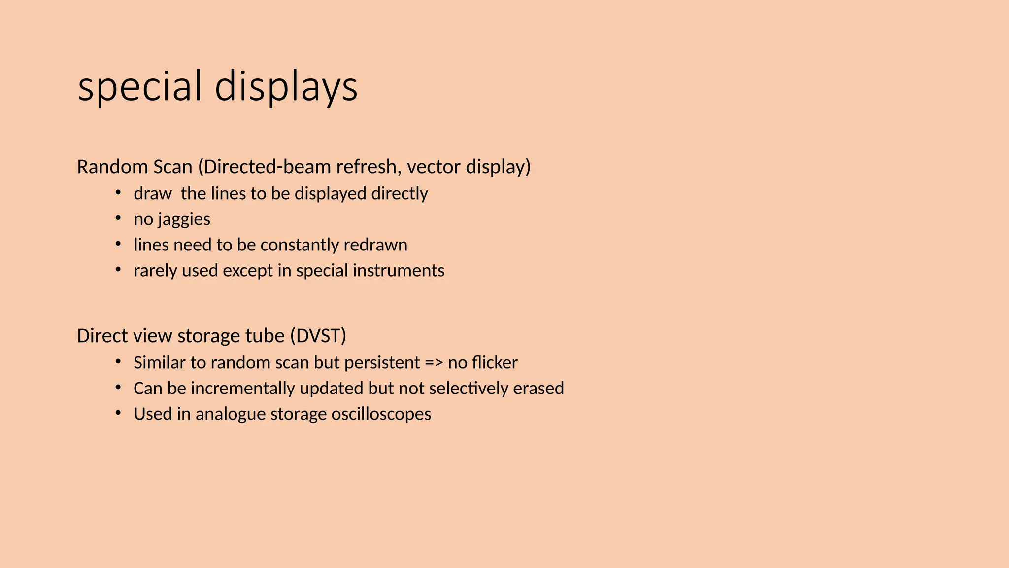 special displays
Random Scan (Directed-beam refresh, vector display)
• draw the lines to be displayed directly
• no jaggies
• lines need to be constantly redrawn
• rarely used except in special instruments
Direct view storage tube (DVST)
• Similar to random scan but persistent => no flicker
• Can be incrementally updated but not selectively erased
• Used in analogue storage oscilloscopes
 