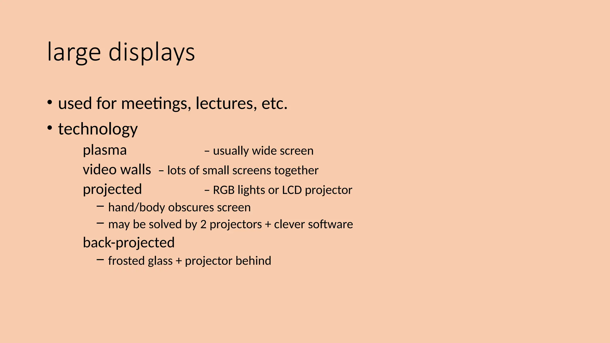 large displays
• used for meetings, lectures, etc.
• technology
plasma – usually wide screen
video walls – lots of small screens together
projected – RGB lights or LCD projector
– hand/body obscures screen
– may be solved by 2 projectors + clever software
back-projected
– frosted glass + projector behind
 