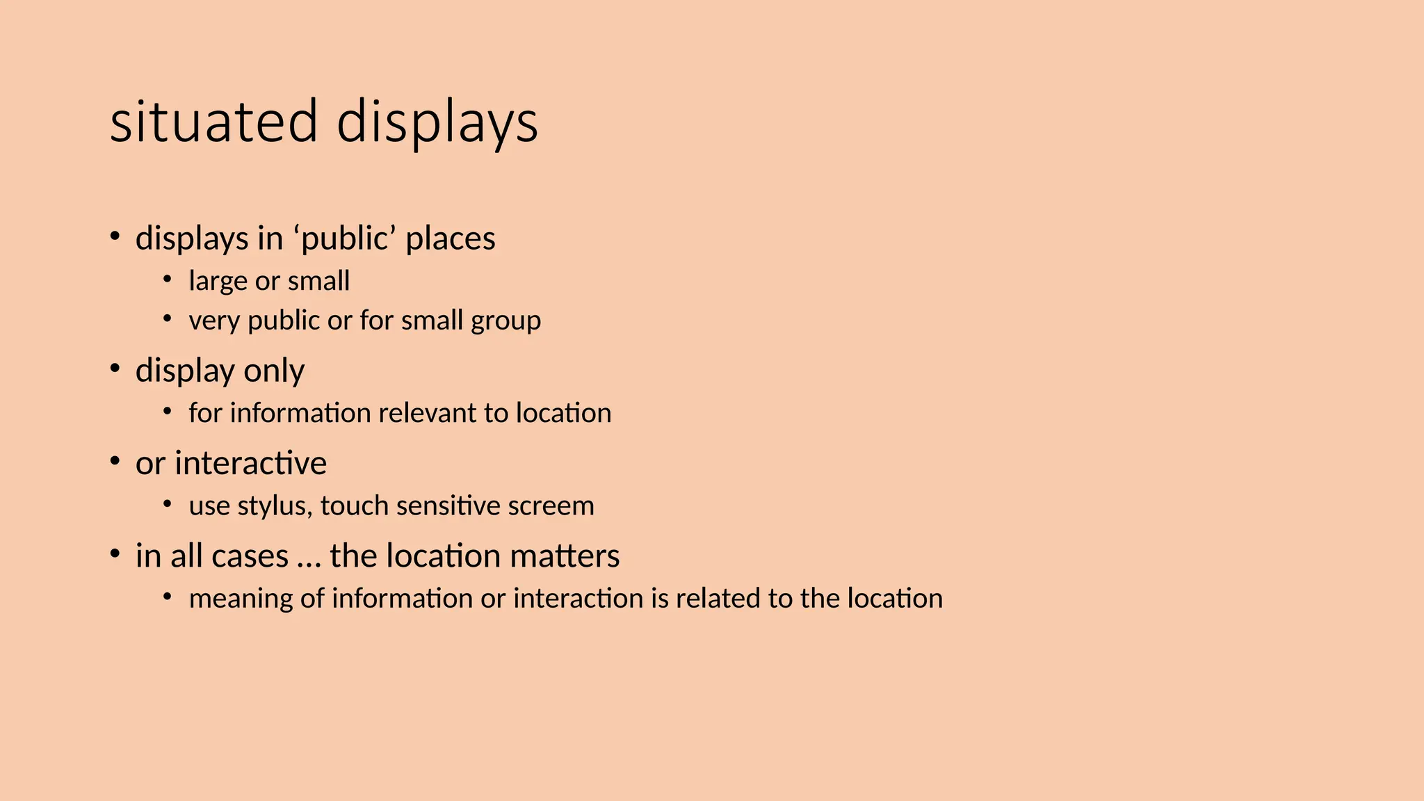 situated displays
• displays in ‘public’ places
• large or small
• very public or for small group
• display only
• for information relevant to location
• or interactive
• use stylus, touch sensitive screem
• in all cases … the location matters
• meaning of information or interaction is related to the location
 