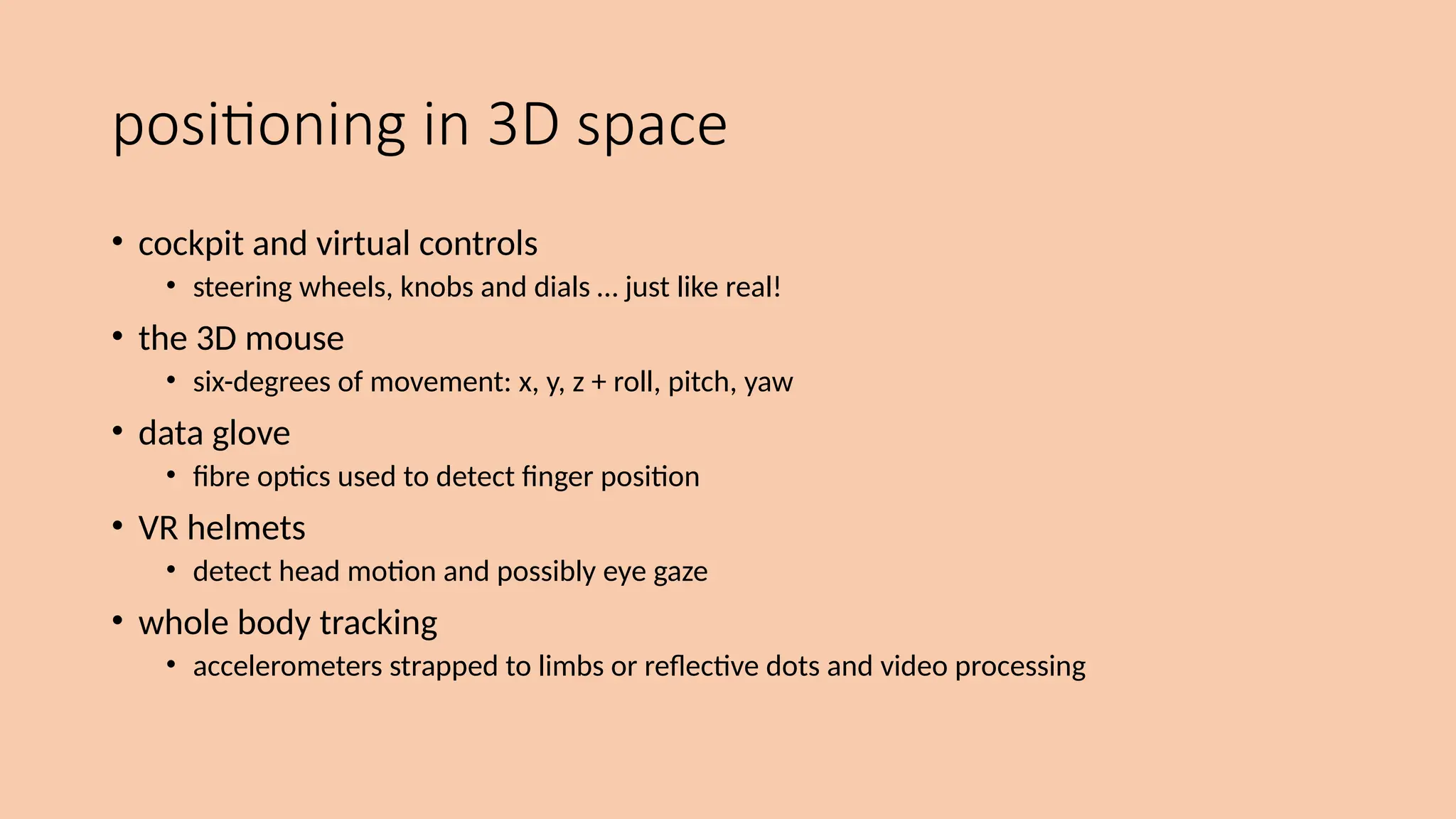 positioning in 3D space
• cockpit and virtual controls
• steering wheels, knobs and dials … just like real!
• the 3D mouse
• six-degrees of movement: x, y, z + roll, pitch, yaw
• data glove
• fibre optics used to detect finger position
• VR helmets
• detect head motion and possibly eye gaze
• whole body tracking
• accelerometers strapped to limbs or reflective dots and video processing
 