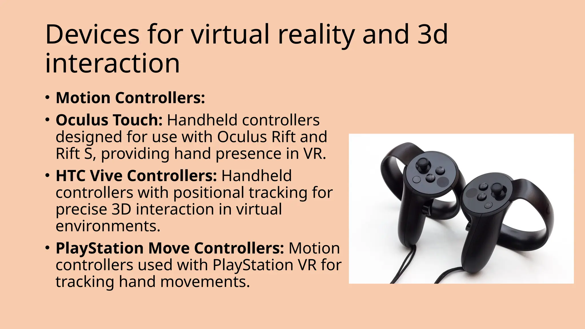 Devices for virtual reality and 3d
interaction
• Motion Controllers:
• Oculus Touch: Handheld controllers
designed for use with Oculus Rift and
Rift S, providing hand presence in VR.
• HTC Vive Controllers: Handheld
controllers with positional tracking for
precise 3D interaction in virtual
environments.
• PlayStation Move Controllers: Motion
controllers used with PlayStation VR for
tracking hand movements.
 