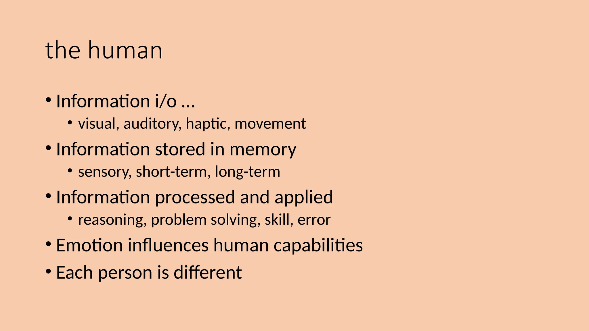 the human
• Information i/o …
• visual, auditory, haptic, movement
• Information stored in memory
• sensory, short-term, long-term
• Information processed and applied
• reasoning, problem solving, skill, error
• Emotion influences human capabilities
• Each person is different
 