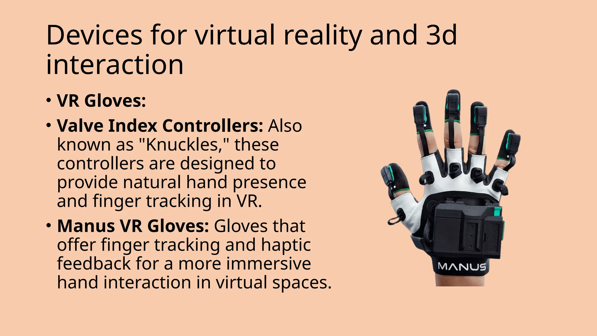 Devices for virtual reality and 3d
interaction
• VR Gloves:
• Valve Index Controllers: Also
known as "Knuckles," these
controllers are designed to
provide natural hand presence
and finger tracking in VR.
• Manus VR Gloves: Gloves that
offer finger tracking and haptic
feedback for a more immersive
hand interaction in virtual spaces.
 