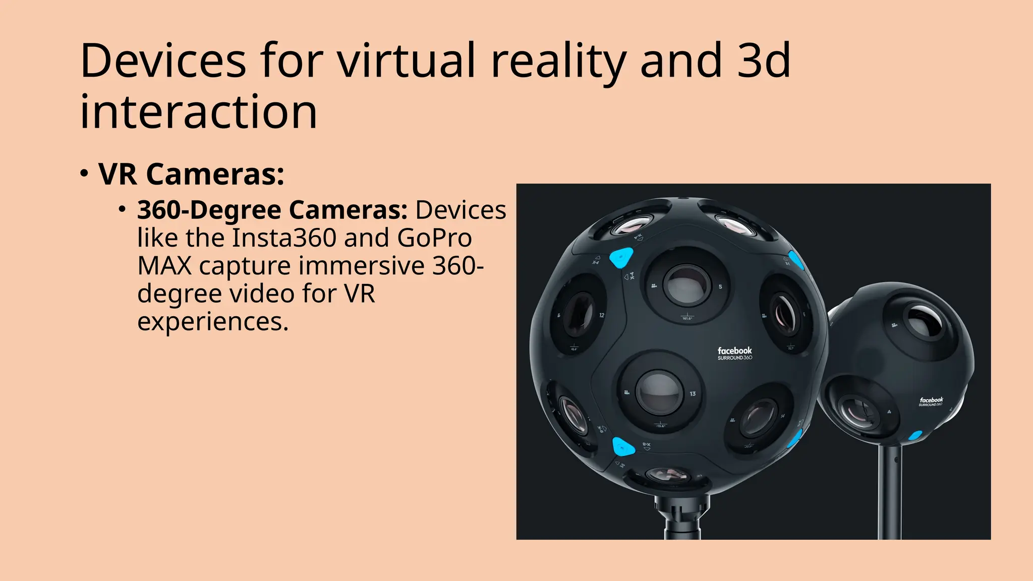 Devices for virtual reality and 3d
interaction
• VR Cameras:
• 360-Degree Cameras: Devices
like the Insta360 and GoPro
MAX capture immersive 360-
degree video for VR
experiences.
 