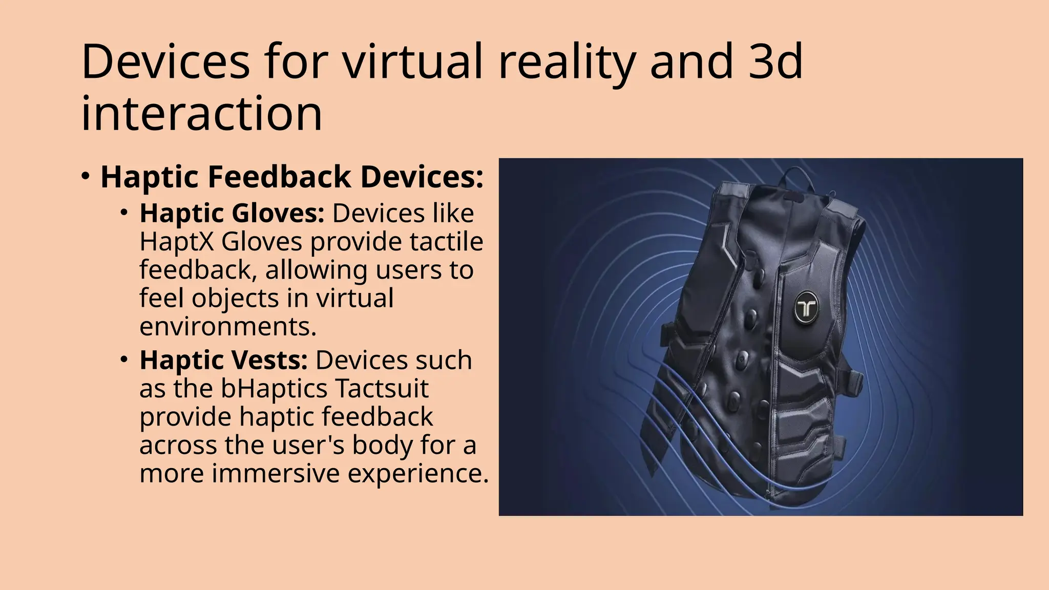 • Haptic Feedback Devices:
• Haptic Gloves: Devices like
HaptX Gloves provide tactile
feedback, allowing users to
feel objects in virtual
environments.
• Haptic Vests: Devices such
as the bHaptics Tactsuit
provide haptic feedback
across the user's body for a
more immersive experience.
Devices for virtual reality and 3d
interaction
 