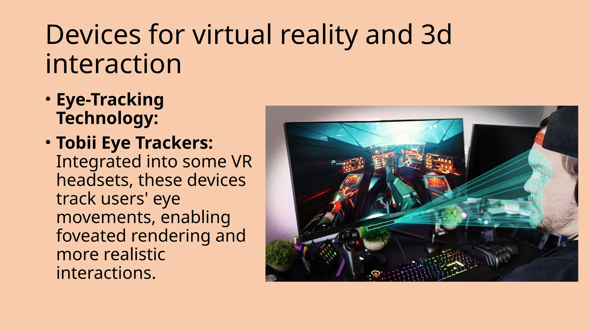Devices for virtual reality and 3d
interaction
• Eye-Tracking
Technology:
• Tobii Eye Trackers:
Integrated into some VR
headsets, these devices
track users' eye
movements, enabling
foveated rendering and
more realistic
interactions.
 