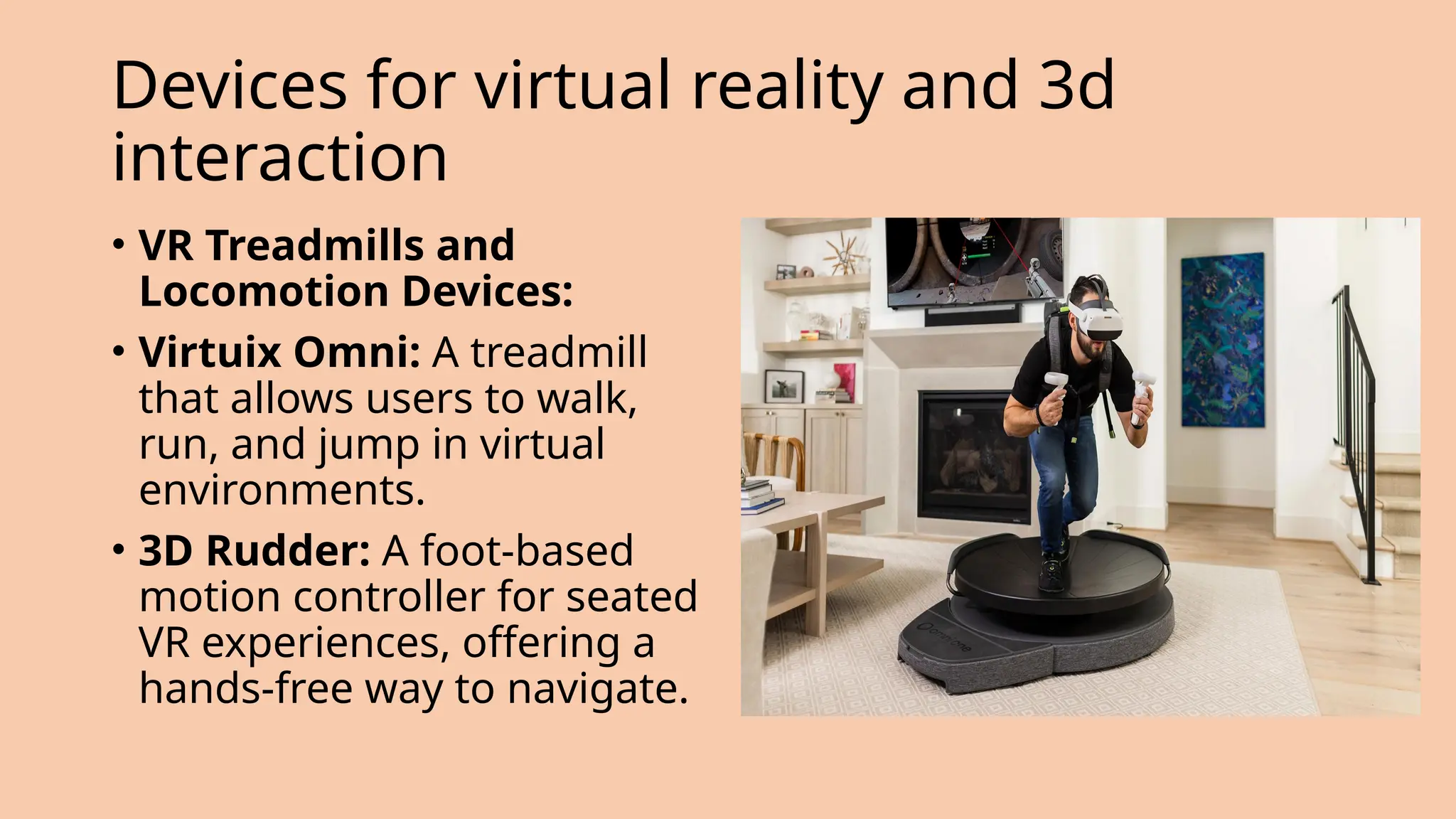 Devices for virtual reality and 3d
interaction
• VR Treadmills and
Locomotion Devices:
• Virtuix Omni: A treadmill
that allows users to walk,
run, and jump in virtual
environments.
• 3D Rudder: A foot-based
motion controller for seated
VR experiences, offering a
hands-free way to navigate.
 