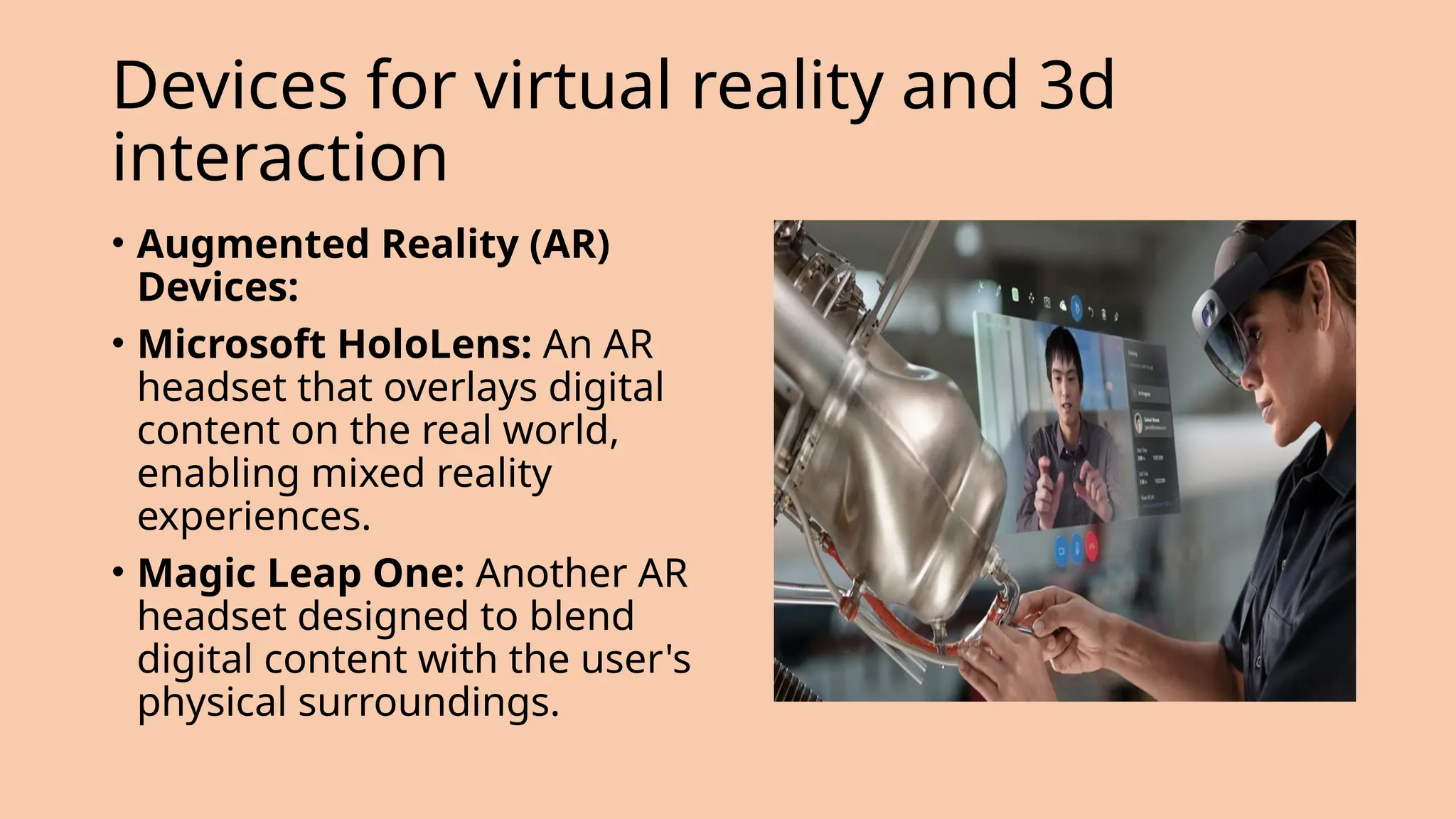 Devices for virtual reality and 3d
interaction
• Augmented Reality (AR)
Devices:
• Microsoft HoloLens: An AR
headset that overlays digital
content on the real world,
enabling mixed reality
experiences.
• Magic Leap One: Another AR
headset designed to blend
digital content with the user's
physical surroundings.
 