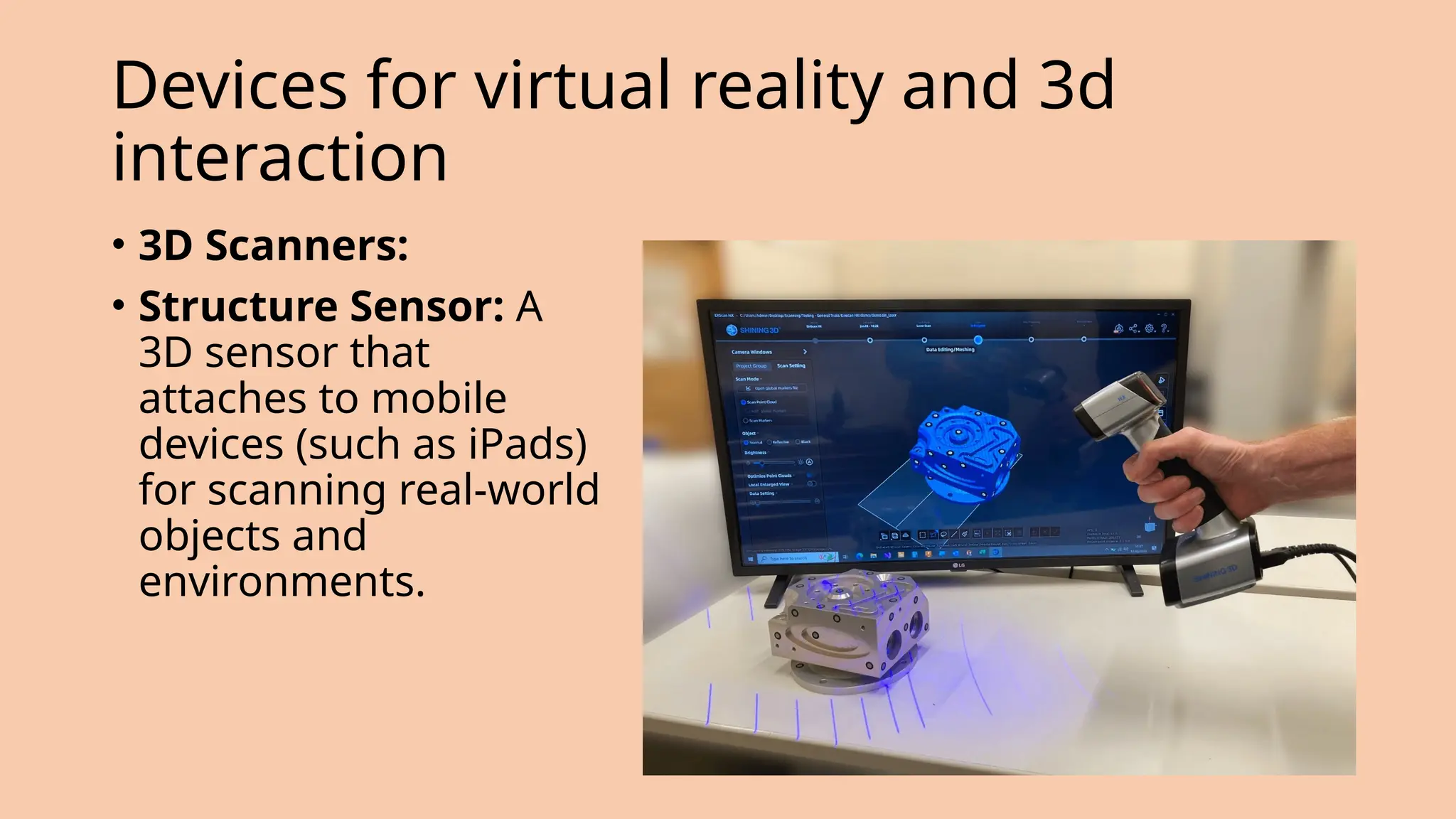 Devices for virtual reality and 3d
interaction
• 3D Scanners:
• Structure Sensor: A
3D sensor that
attaches to mobile
devices (such as iPads)
for scanning real-world
objects and
environments.
 