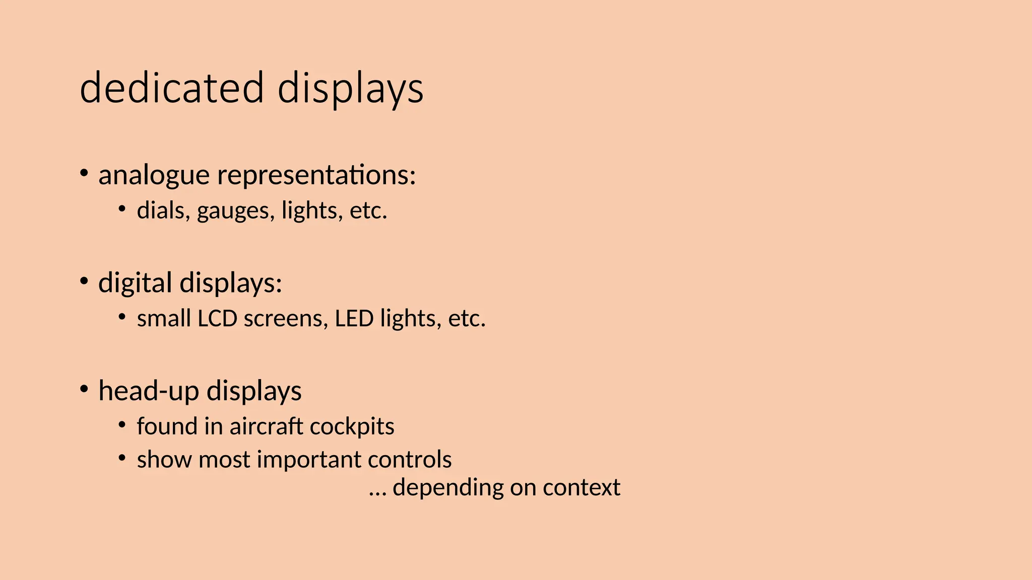 dedicated displays
• analogue representations:
• dials, gauges, lights, etc.
• digital displays:
• small LCD screens, LED lights, etc.
• head-up displays
• found in aircraft cockpits
• show most important controls
… depending on context
 