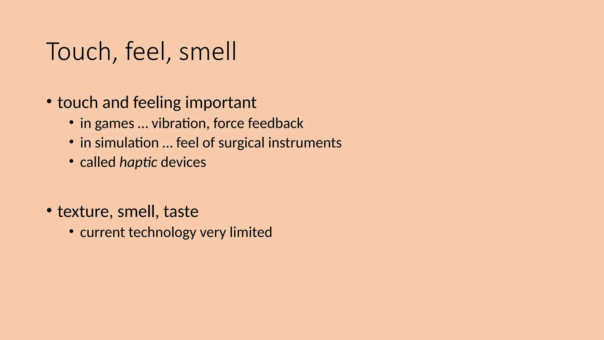 Touch, feel, smell
• touch and feeling important
• in games … vibration, force feedback
• in simulation … feel of surgical instruments
• called haptic devices
• texture, smell, taste
• current technology very limited
 