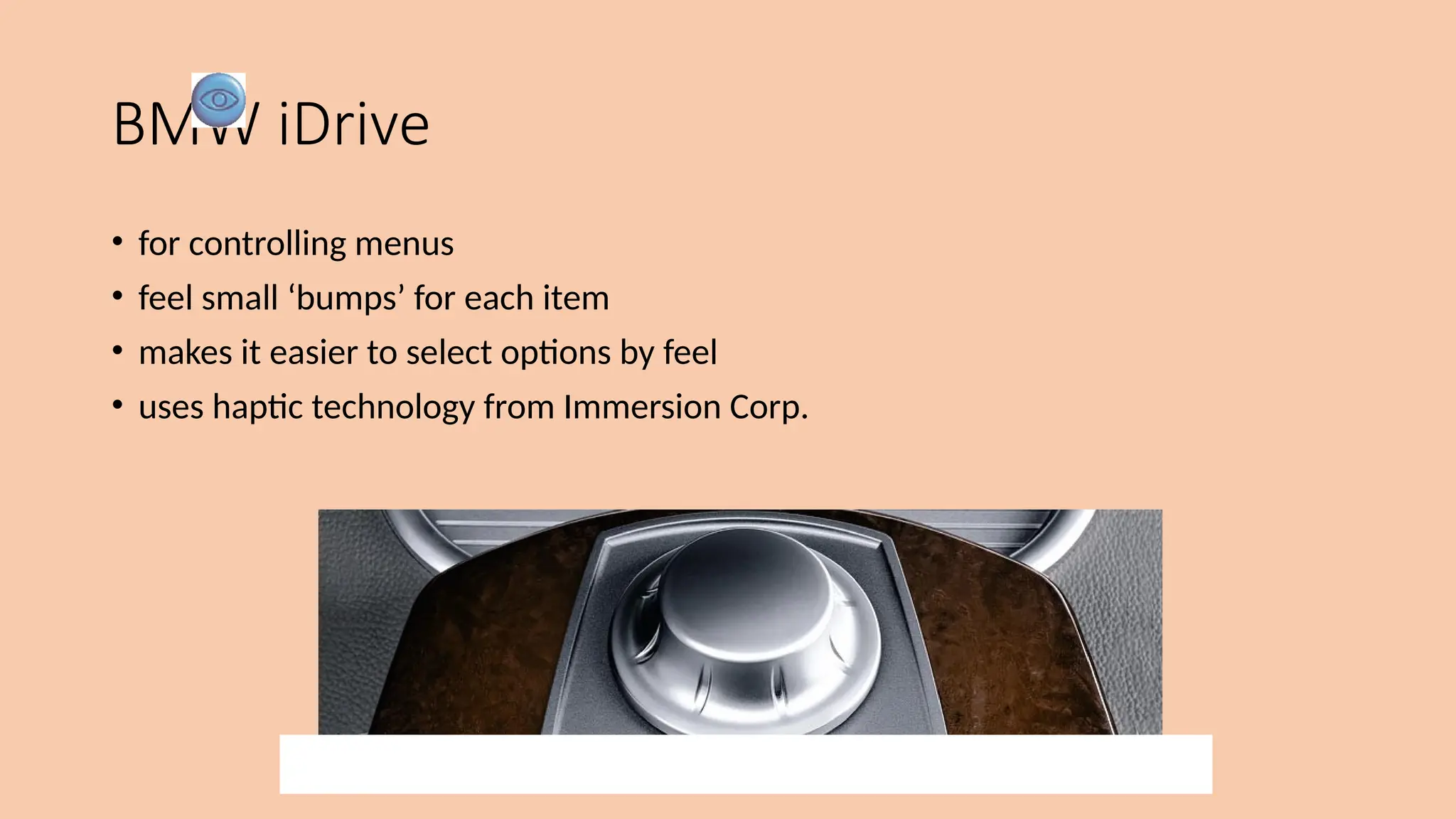 BMW iDrive
• for controlling menus
• feel small ‘bumps’ for each item
• makes it easier to select options by feel
• uses haptic technology from Immersion Corp.
 