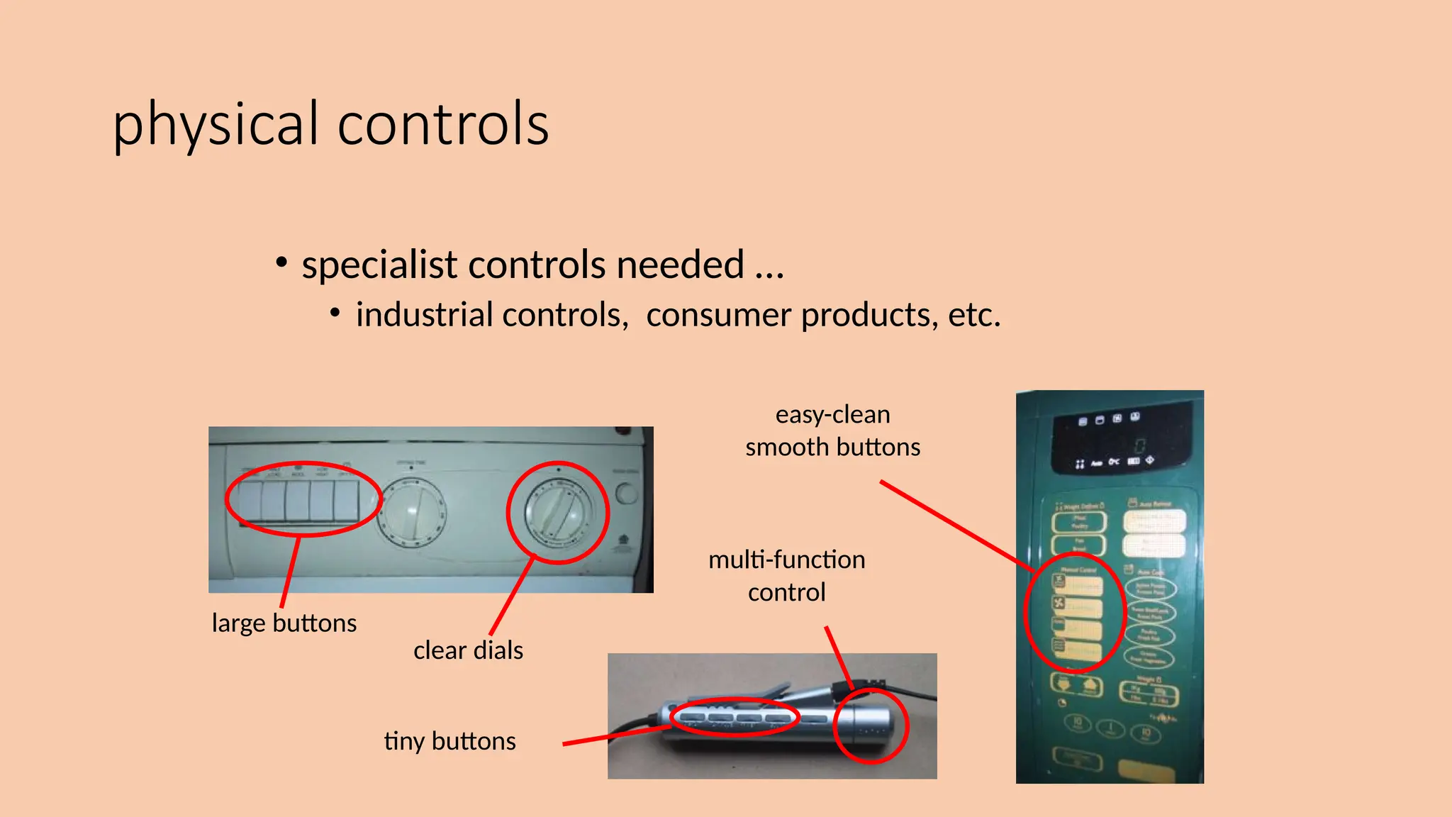 physical controls
• specialist controls needed …
• industrial controls, consumer products, etc.
large buttons
clear dials
tiny buttons
multi-function
control
easy-clean
smooth buttons
 