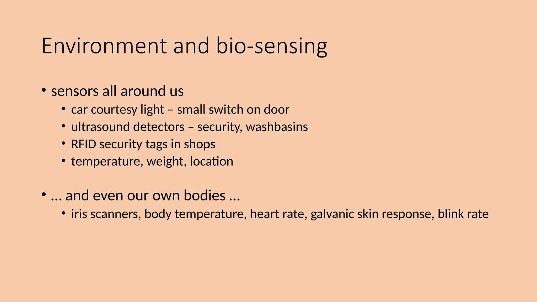 Environment and bio-sensing
• sensors all around us
• car courtesy light – small switch on door
• ultrasound detectors – security, washbasins
• RFID security tags in shops
• temperature, weight, location
• … and even our own bodies …
• iris scanners, body temperature, heart rate, galvanic skin response, blink rate
 