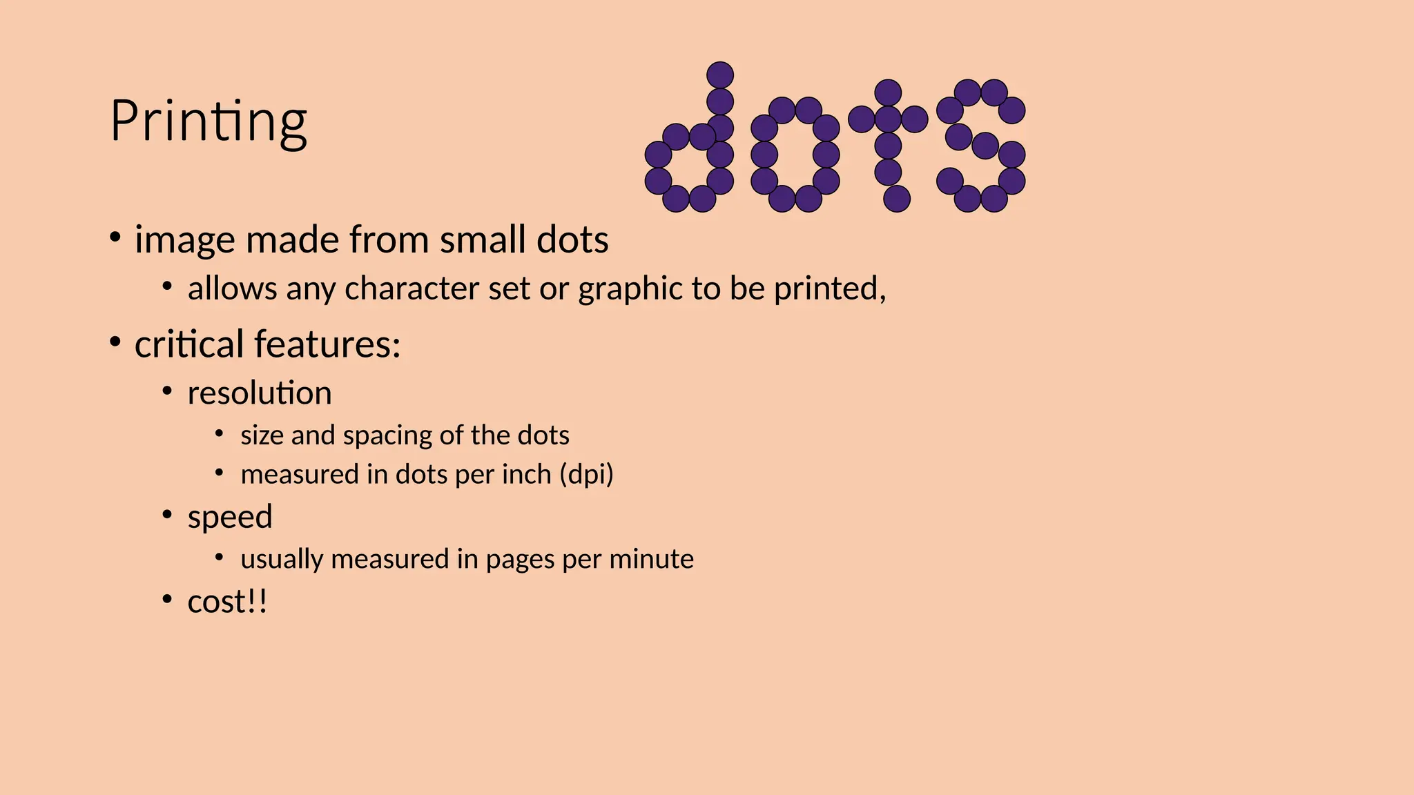 Printing
• image made from small dots
• allows any character set or graphic to be printed,
• critical features:
• resolution
• size and spacing of the dots
• measured in dots per inch (dpi)
• speed
• usually measured in pages per minute
• cost!!
 