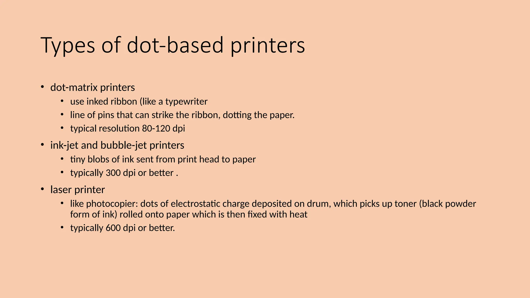 Types of dot-based printers
• dot-matrix printers
• use inked ribbon (like a typewriter
• line of pins that can strike the ribbon, dotting the paper.
• typical resolution 80-120 dpi
• ink-jet and bubble-jet printers
• tiny blobs of ink sent from print head to paper
• typically 300 dpi or better .
• laser printer
• like photocopier: dots of electrostatic charge deposited on drum, which picks up toner (black powder
form of ink) rolled onto paper which is then fixed with heat
• typically 600 dpi or better.
 