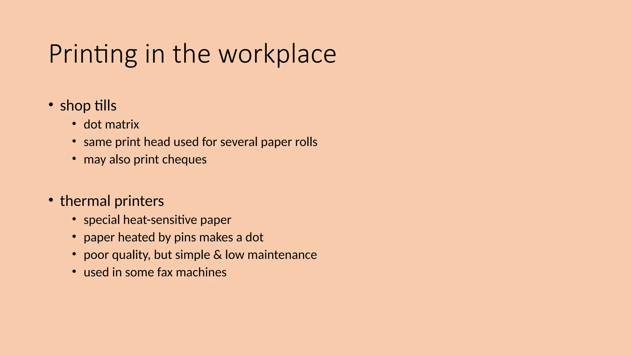 Printing in the workplace
• shop tills
• dot matrix
• same print head used for several paper rolls
• may also print cheques
• thermal printers
• special heat-sensitive paper
• paper heated by pins makes a dot
• poor quality, but simple & low maintenance
• used in some fax machines
 