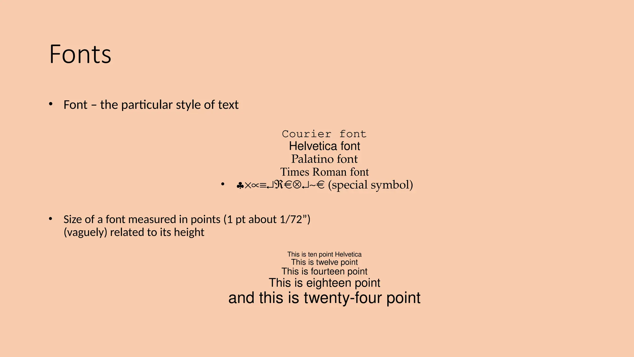 Fonts
• Font – the particular style of text
Courier font
Helvetica font
Palatino font
Times Roman font
• §´µº¿Â Ä¿~ (special symbol)
• Size of a font measured in points (1 pt about 1/72”)
(vaguely) related to its height
This is ten point Helvetica
This is twelve point
This is fourteen point
This is eighteen point
and this is twenty-four point
 