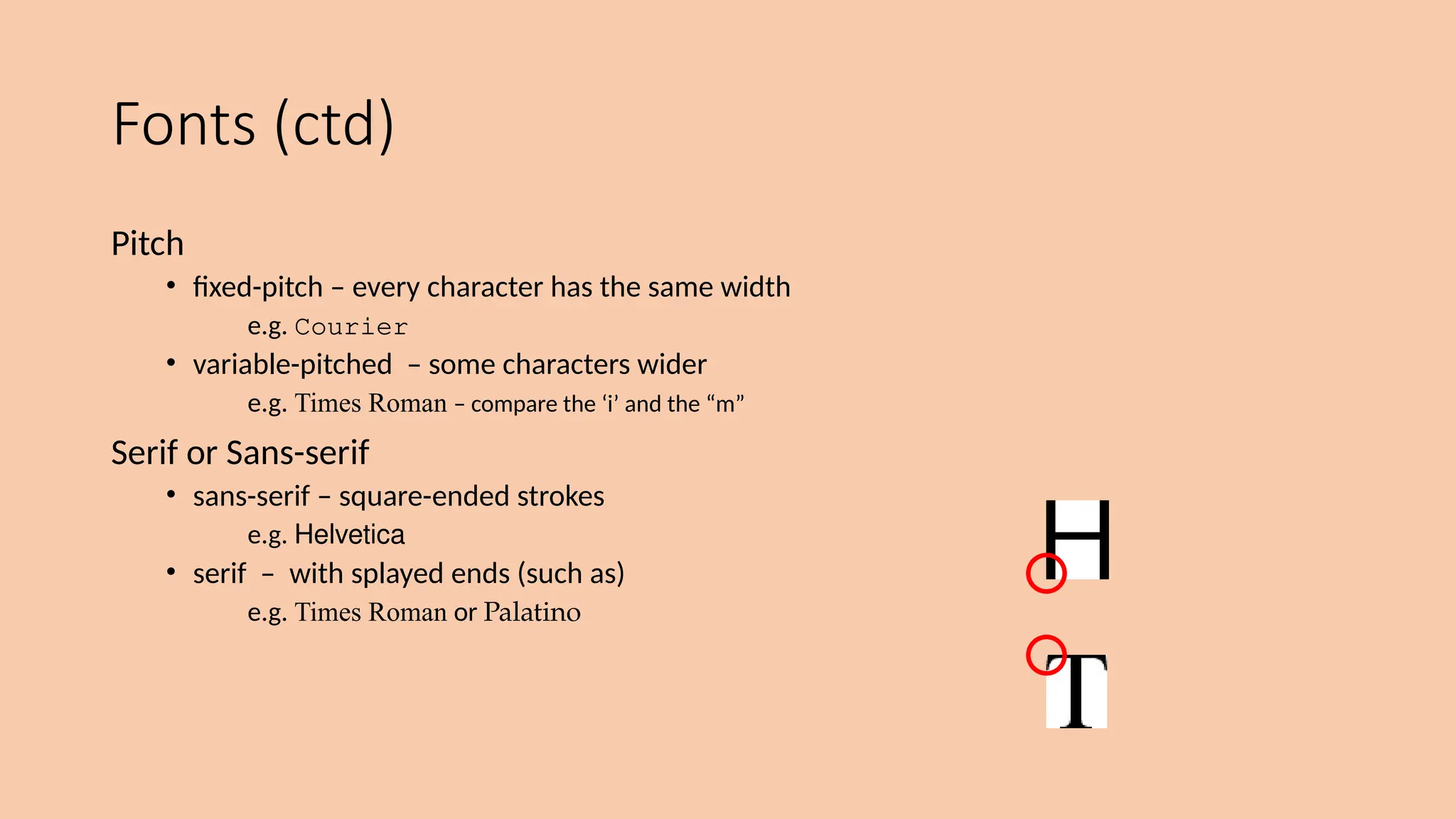 Fonts (ctd)
Pitch
• fixed-pitch – every character has the same width
e.g. Courier
• variable-pitched – some characters wider
e.g. Times Roman – compare the ‘i’ and the “m”
Serif or Sans-serif
• sans-serif – square-ended strokes
e.g. Helvetica
• serif – with splayed ends (such as)
e.g. Times Roman or Palatino
 