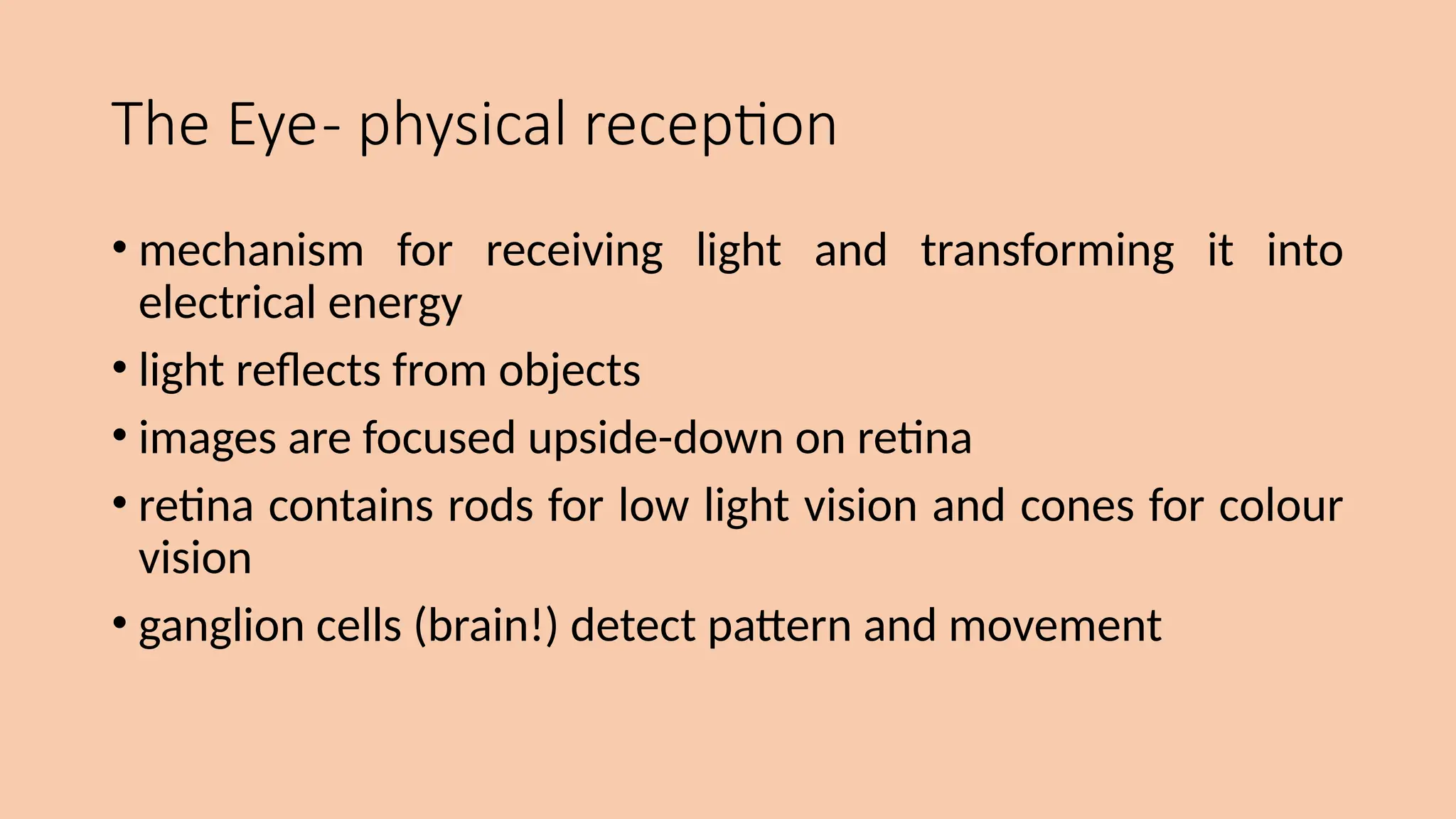 The Eye- physical reception
• mechanism for receiving light and transforming it into
electrical energy
• light reflects from objects
• images are focused upside-down on retina
• retina contains rods for low light vision and cones for colour
vision
• ganglion cells (brain!) detect pattern and movement
 