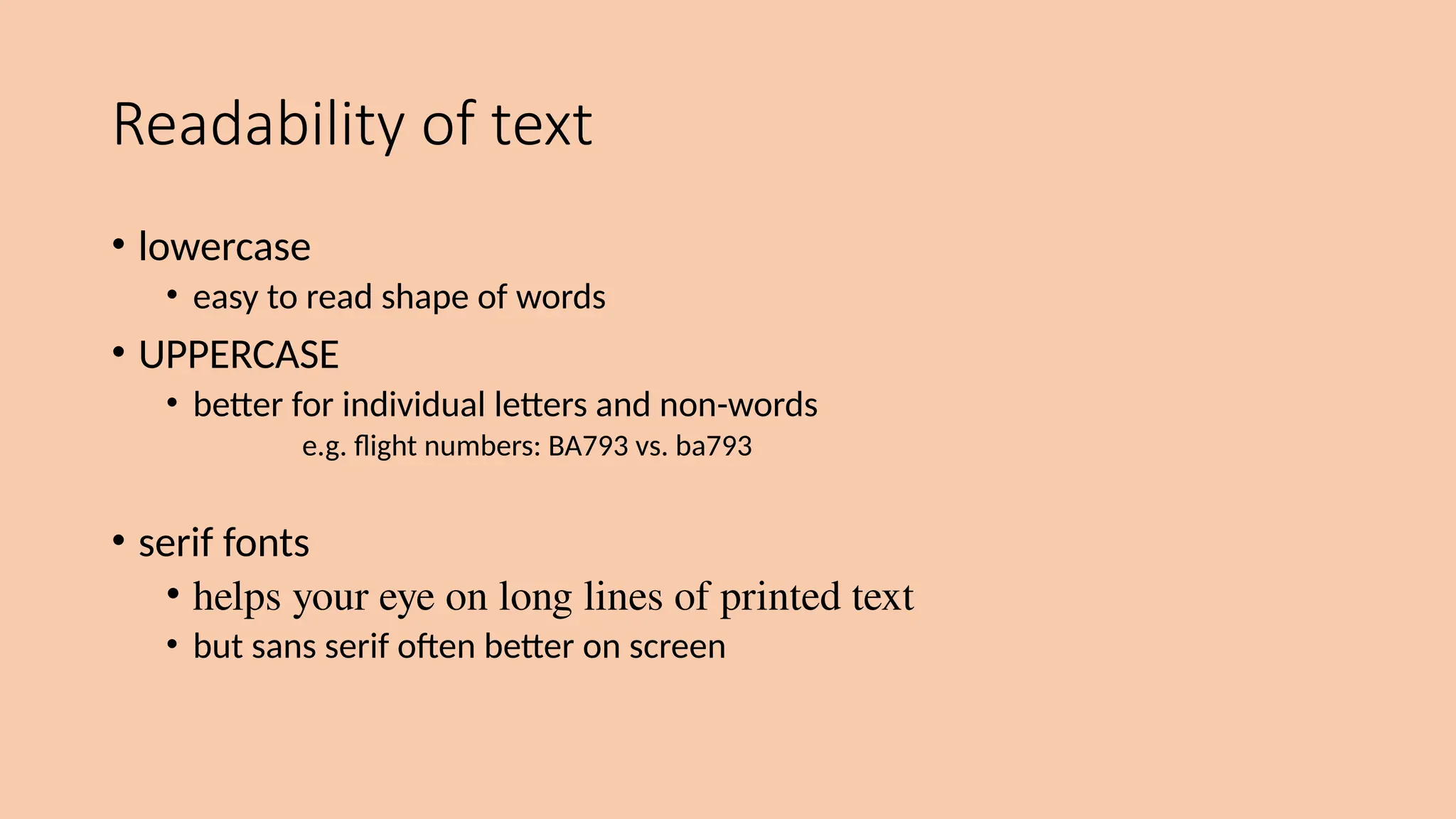 Readability of text
• lowercase
• easy to read shape of words
• UPPERCASE
• better for individual letters and non-words
e.g. flight numbers: BA793 vs. ba793
• serif fonts
• helps your eye on long lines of printed text
• but sans serif often better on screen
 