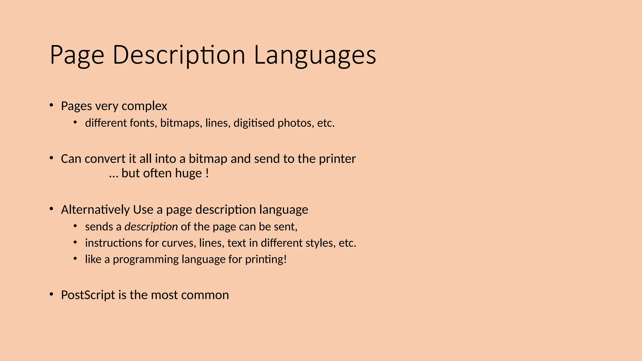 Page Description Languages
• Pages very complex
• different fonts, bitmaps, lines, digitised photos, etc.
• Can convert it all into a bitmap and send to the printer
… but often huge !
• Alternatively Use a page description language
• sends a description of the page can be sent,
• instructions for curves, lines, text in different styles, etc.
• like a programming language for printing!
• PostScript is the most common
 
