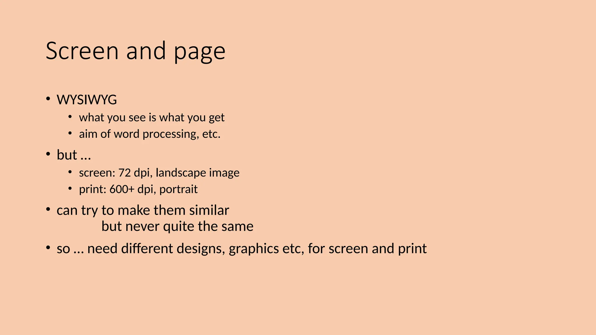 Screen and page
• WYSIWYG
• what you see is what you get
• aim of word processing, etc.
• but …
• screen: 72 dpi, landscape image
• print: 600+ dpi, portrait
• can try to make them similar
but never quite the same
• so … need different designs, graphics etc, for screen and print
 