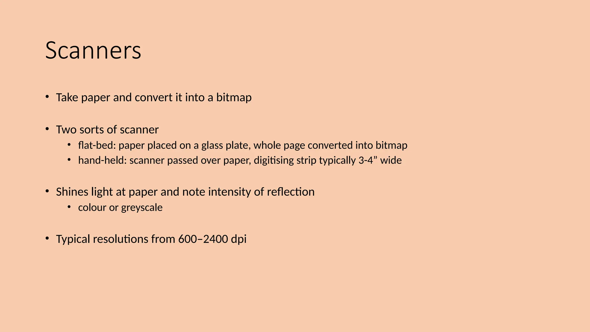 Scanners
• Take paper and convert it into a bitmap
• Two sorts of scanner
• flat-bed: paper placed on a glass plate, whole page converted into bitmap
• hand-held: scanner passed over paper, digitising strip typically 3-4” wide
• Shines light at paper and note intensity of reflection
• colour or greyscale
• Typical resolutions from 600–2400 dpi
 