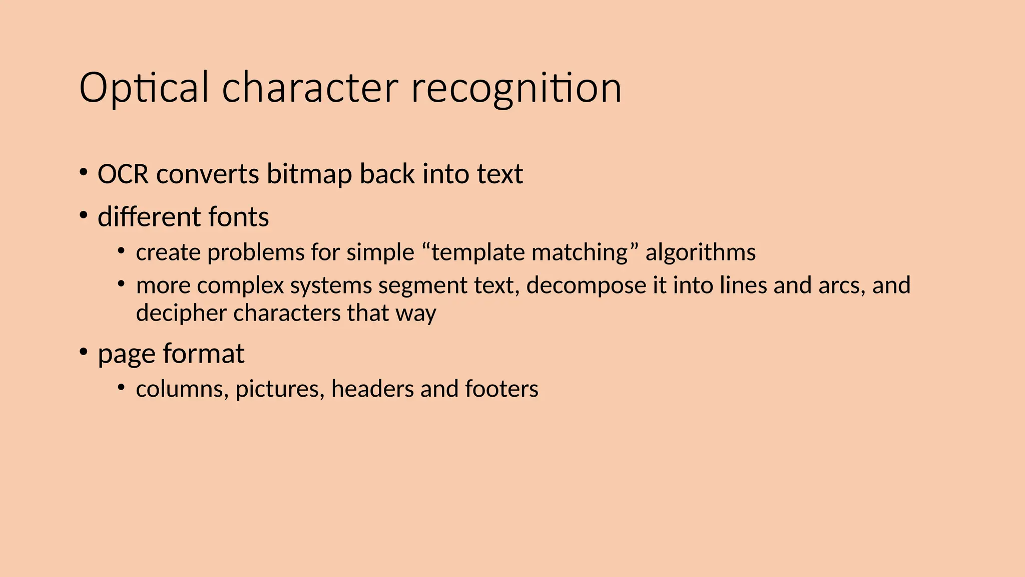 Optical character recognition
• OCR converts bitmap back into text
• different fonts
• create problems for simple “template matching” algorithms
• more complex systems segment text, decompose it into lines and arcs, and
decipher characters that way
• page format
• columns, pictures, headers and footers
 