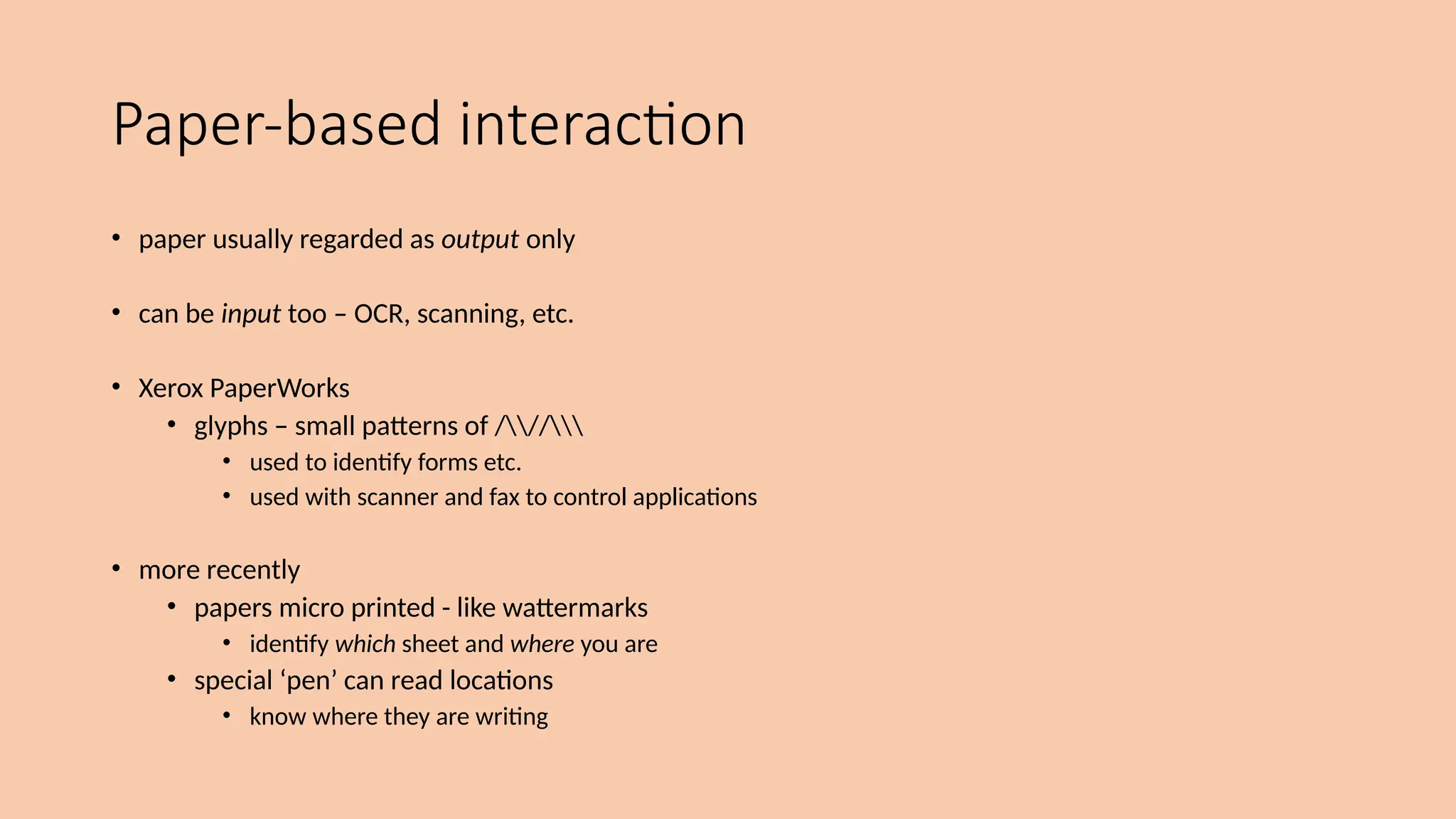 Paper-based interaction
• paper usually regarded as output only
• can be input too – OCR, scanning, etc.
• Xerox PaperWorks
• glyphs – small patterns of ///
• used to identify forms etc.
• used with scanner and fax to control applications
• more recently
• papers micro printed - like wattermarks
• identify which sheet and where you are
• special ‘pen’ can read locations
• know where they are writing
 