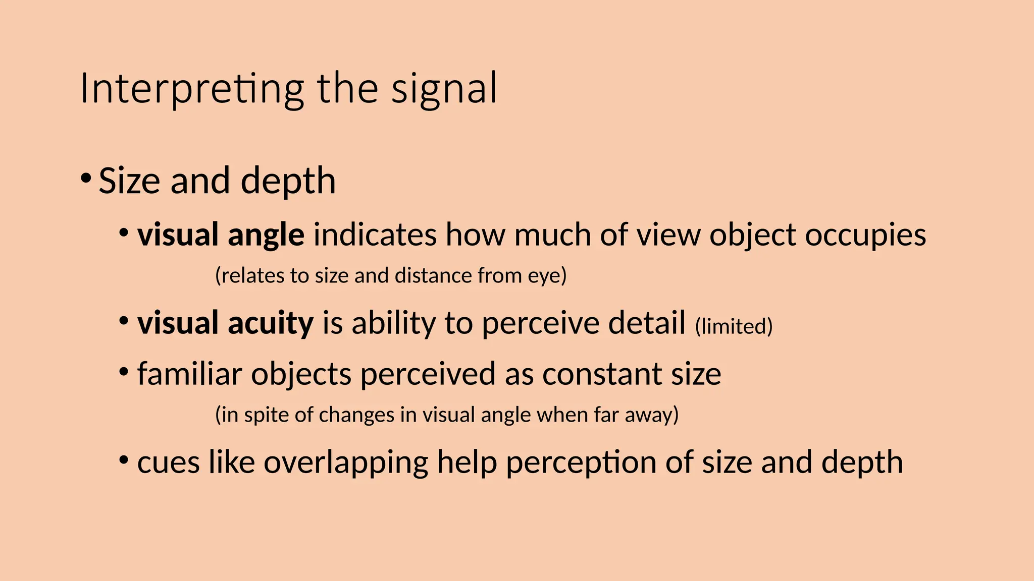 Interpreting the signal
•Size and depth
• visual angle indicates how much of view object occupies
(relates to size and distance from eye)
• visual acuity is ability to perceive detail (limited)
• familiar objects perceived as constant size
(in spite of changes in visual angle when far away)
• cues like overlapping help perception of size and depth
 