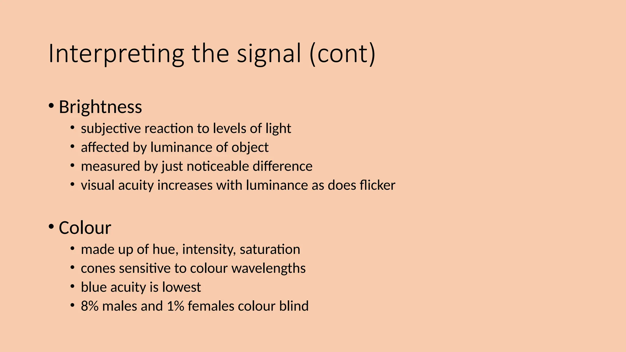 Interpreting the signal (cont)
• Brightness
• subjective reaction to levels of light
• affected by luminance of object
• measured by just noticeable difference
• visual acuity increases with luminance as does flicker
• Colour
• made up of hue, intensity, saturation
• cones sensitive to colour wavelengths
• blue acuity is lowest
• 8% males and 1% females colour blind
 