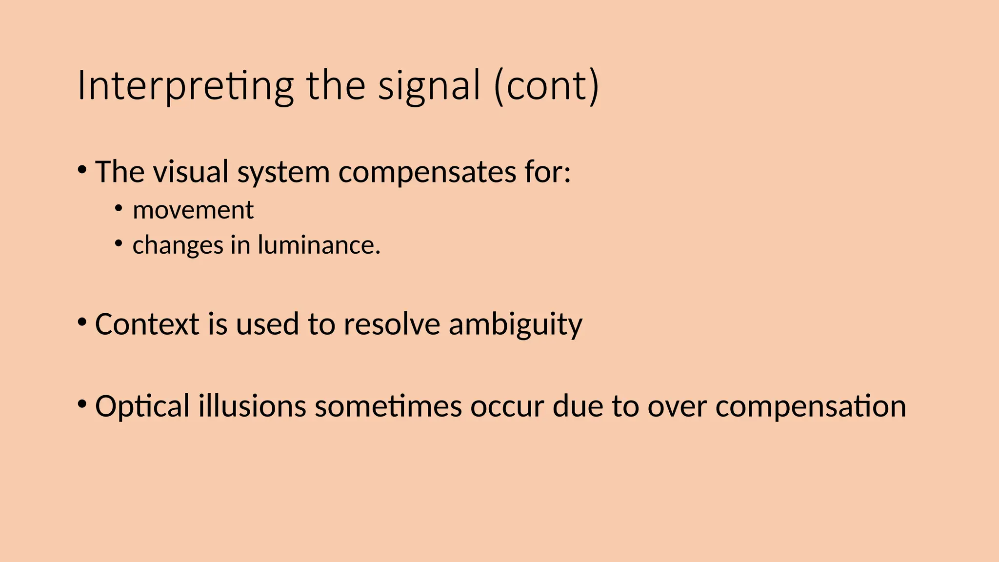 Interpreting the signal (cont)
• The visual system compensates for:
• movement
• changes in luminance.
• Context is used to resolve ambiguity
• Optical illusions sometimes occur due to over compensation
 