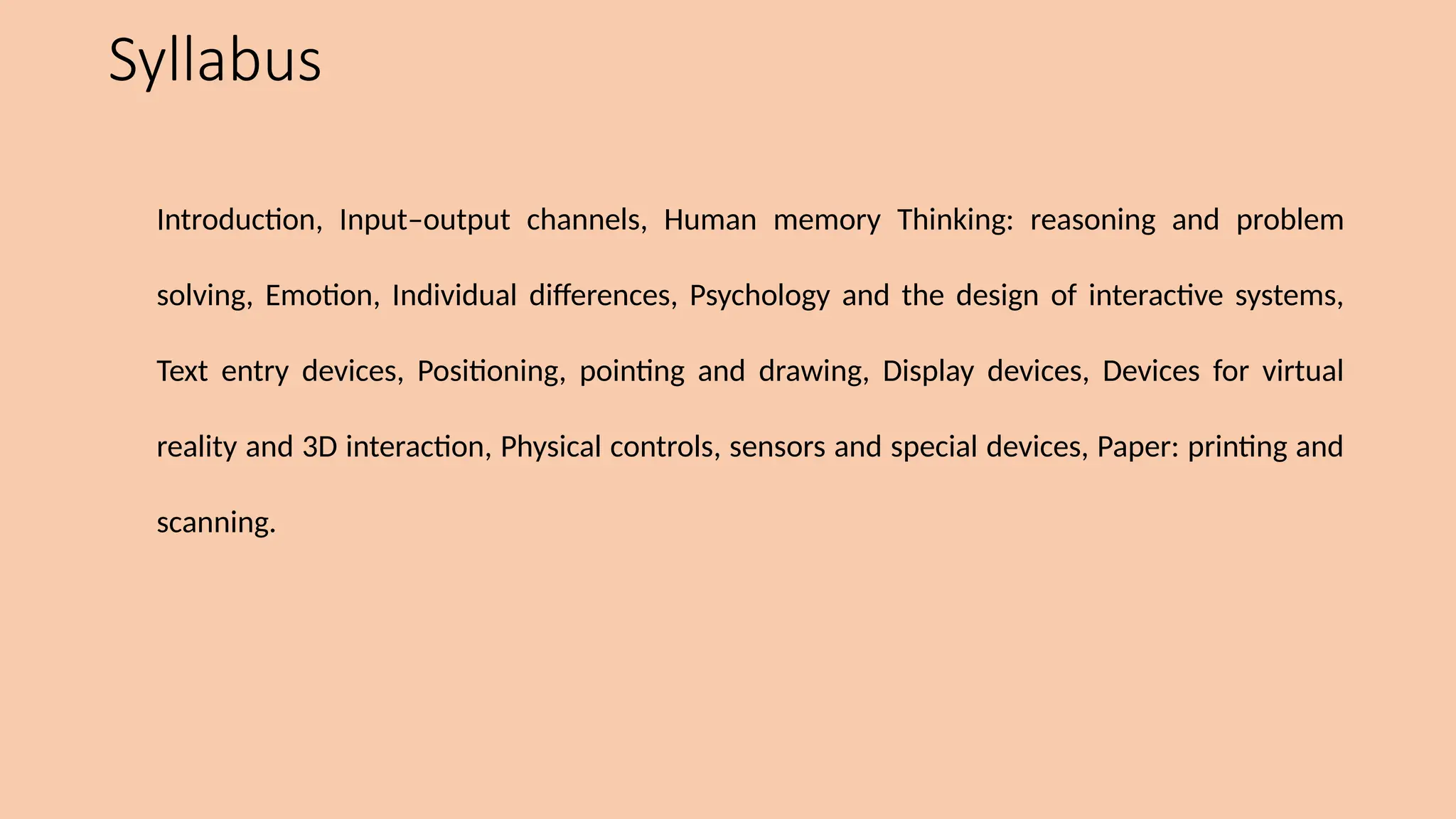 Syllabus
Introduction, Input–output channels, Human memory Thinking: reasoning and problem
solving, Emotion, Individual differences, Psychology and the design of interactive systems,
Text entry devices, Positioning, pointing and drawing, Display devices, Devices for virtual
reality and 3D interaction, Physical controls, sensors and special devices, Paper: printing and
scanning.
 