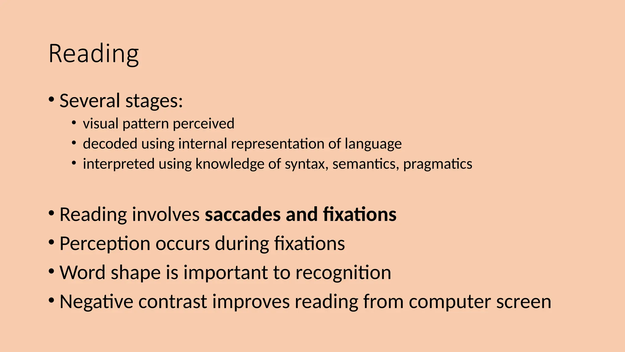 Reading
• Several stages:
• visual pattern perceived
• decoded using internal representation of language
• interpreted using knowledge of syntax, semantics, pragmatics
• Reading involves saccades and fixations
• Perception occurs during fixations
• Word shape is important to recognition
• Negative contrast improves reading from computer screen
 