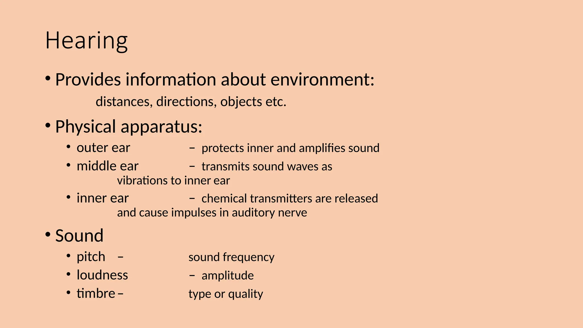 Hearing
• Provides information about environment:
distances, directions, objects etc.
• Physical apparatus:
• outer ear – protects inner and amplifies sound
• middle ear – transmits sound waves as
vibrations to inner ear
• inner ear – chemical transmitters are released
and cause impulses in auditory nerve
• Sound
• pitch – sound frequency
• loudness – amplitude
• timbre– type or quality
 