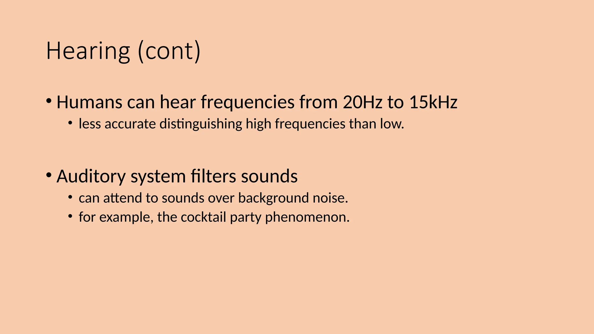 Hearing (cont)
• Humans can hear frequencies from 20Hz to 15kHz
• less accurate distinguishing high frequencies than low.
• Auditory system filters sounds
• can attend to sounds over background noise.
• for example, the cocktail party phenomenon.
 