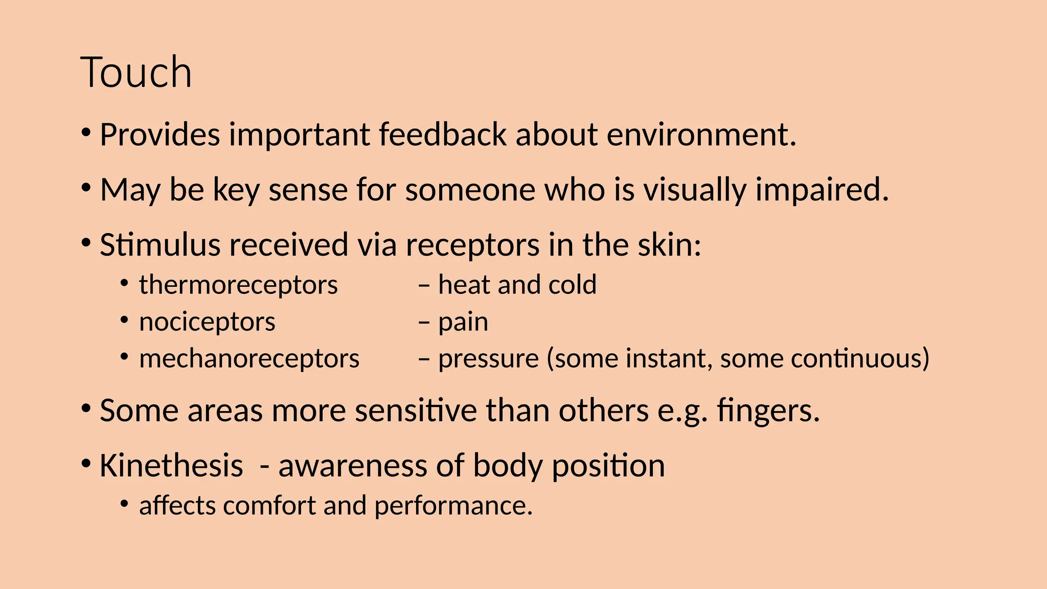 Touch
• Provides important feedback about environment.
• May be key sense for someone who is visually impaired.
• Stimulus received via receptors in the skin:
• thermoreceptors – heat and cold
• nociceptors – pain
• mechanoreceptors – pressure (some instant, some continuous)
• Some areas more sensitive than others e.g. fingers.
• Kinethesis - awareness of body position
• affects comfort and performance.
 