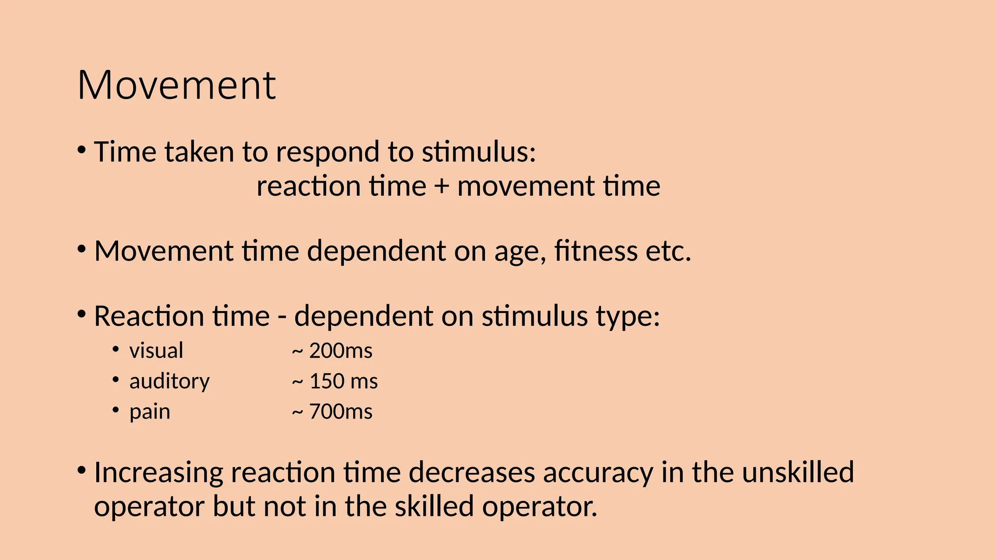 Movement
• Time taken to respond to stimulus:
reaction time + movement time
• Movement time dependent on age, fitness etc.
• Reaction time - dependent on stimulus type:
• visual ~ 200ms
• auditory ~ 150 ms
• pain ~ 700ms
• Increasing reaction time decreases accuracy in the unskilled
operator but not in the skilled operator.
 