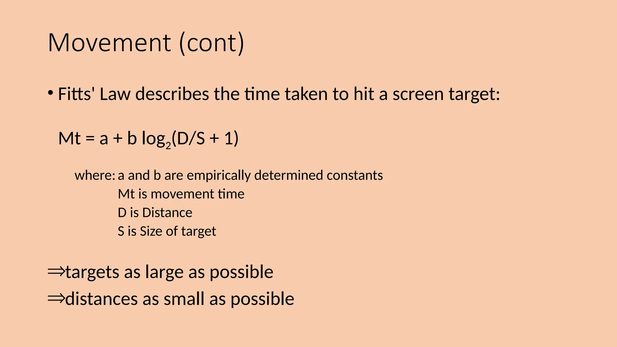 Movement (cont)
• Fitts' Law describes the time taken to hit a screen target:
Mt = a + b log2(D/S + 1)
where:a and b are empirically determined constants
Mt is movement time
D is Distance
S is Size of target
Þtargets as large as possible
Þdistances as small as possible
 