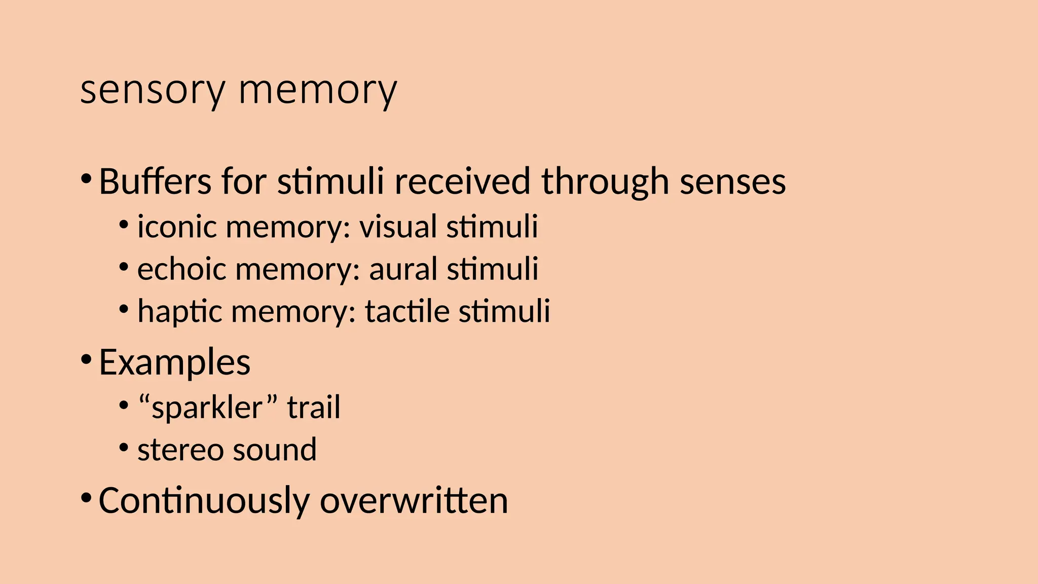 sensory memory
•Buffers for stimuli received through senses
• iconic memory: visual stimuli
• echoic memory: aural stimuli
• haptic memory: tactile stimuli
•Examples
• “sparkler” trail
• stereo sound
•Continuously overwritten
 
