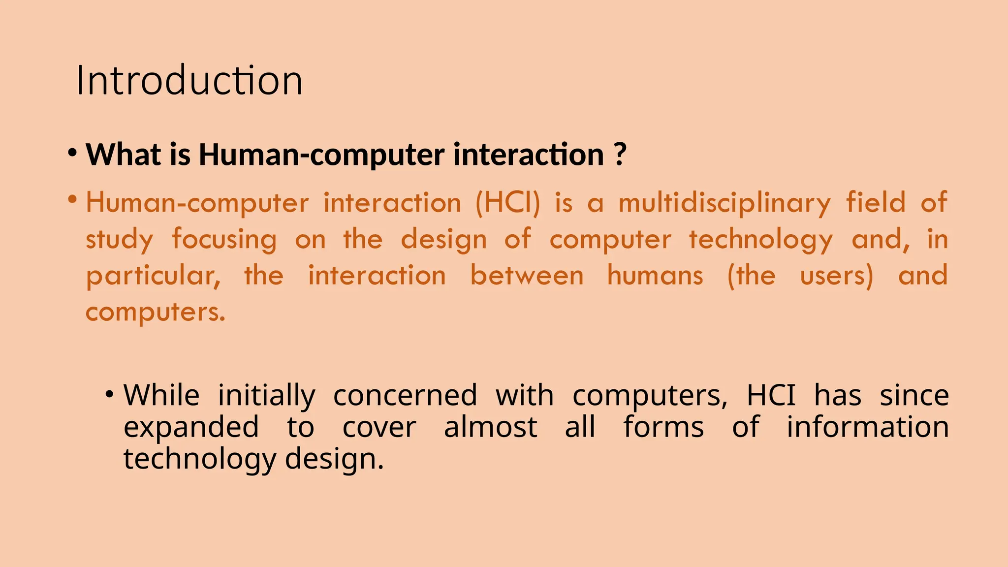 Introduction
• What is Human-computer interaction ?
• Human-computer interaction (HCI) is a multidisciplinary field of
study focusing on the design of computer technology and, in
particular, the interaction between humans (the users) and
computers.
• While initially concerned with computers, HCI has since
expanded to cover almost all forms of information
technology design.
 