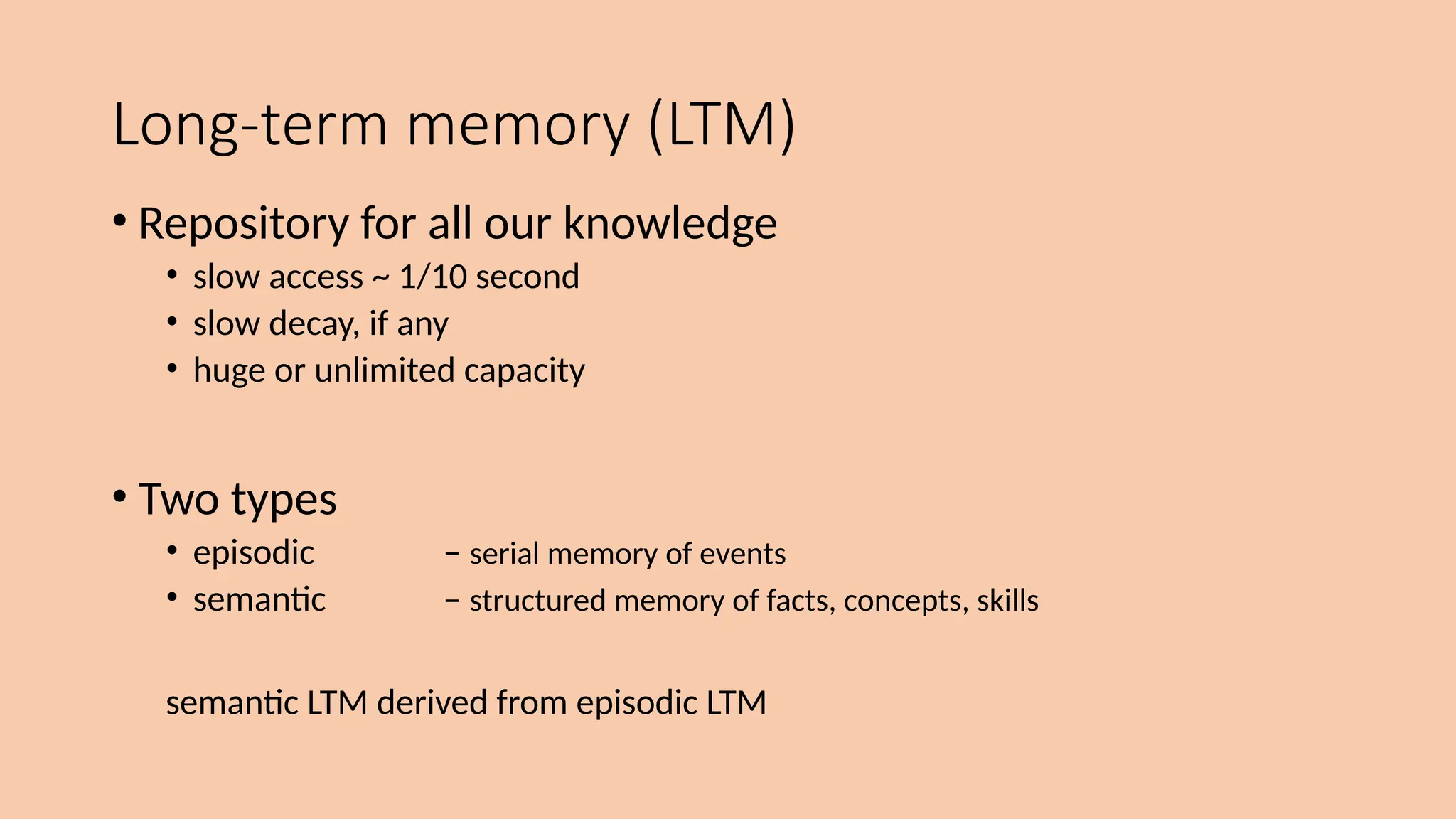 Long-term memory (LTM)
• Repository for all our knowledge
• slow access ~ 1/10 second
• slow decay, if any
• huge or unlimited capacity
• Two types
• episodic – serial memory of events
• semantic – structured memory of facts, concepts, skills
semantic LTM derived from episodic LTM
 
