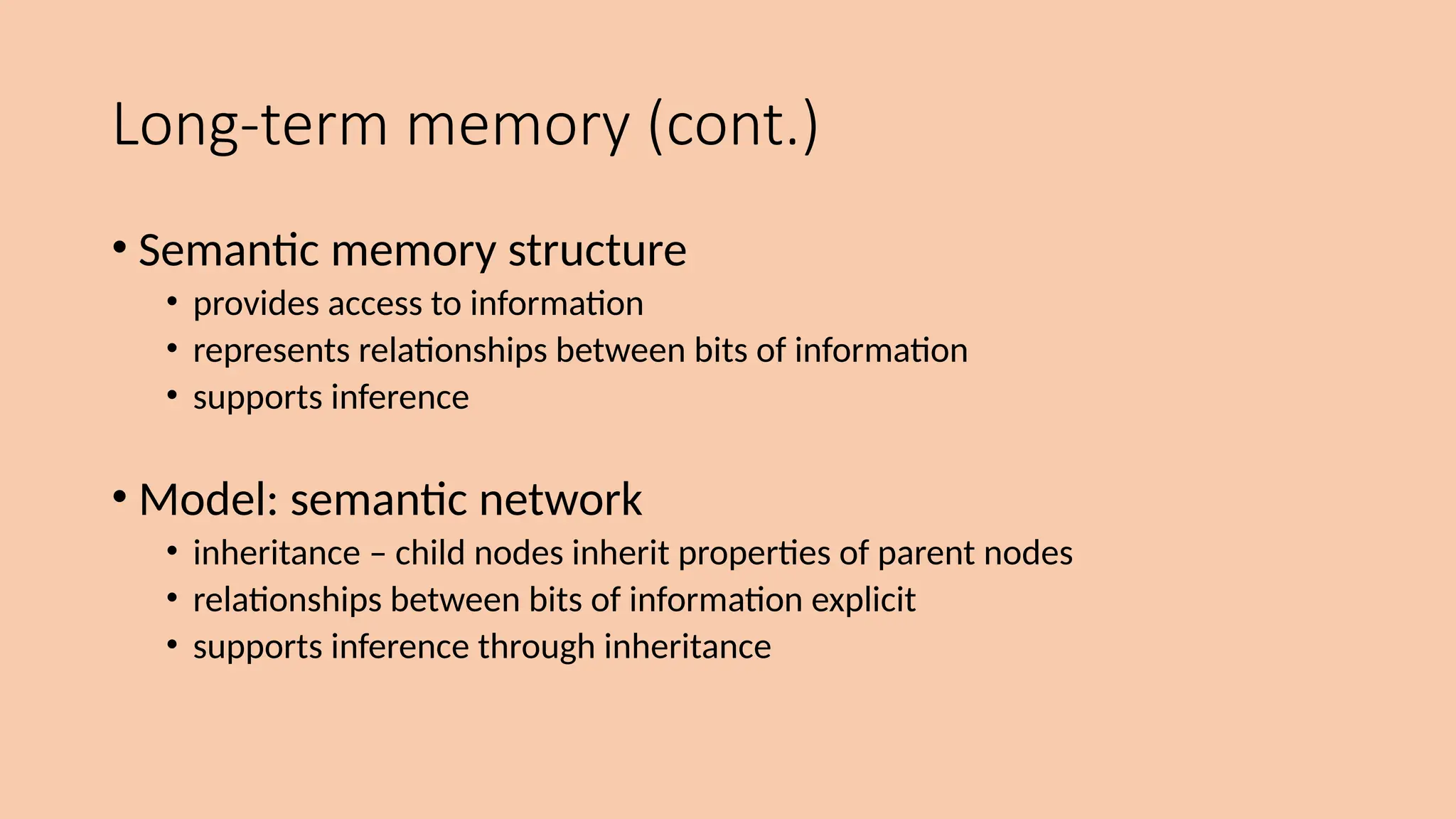 Long-term memory (cont.)
• Semantic memory structure
• provides access to information
• represents relationships between bits of information
• supports inference
• Model: semantic network
• inheritance – child nodes inherit properties of parent nodes
• relationships between bits of information explicit
• supports inference through inheritance
 