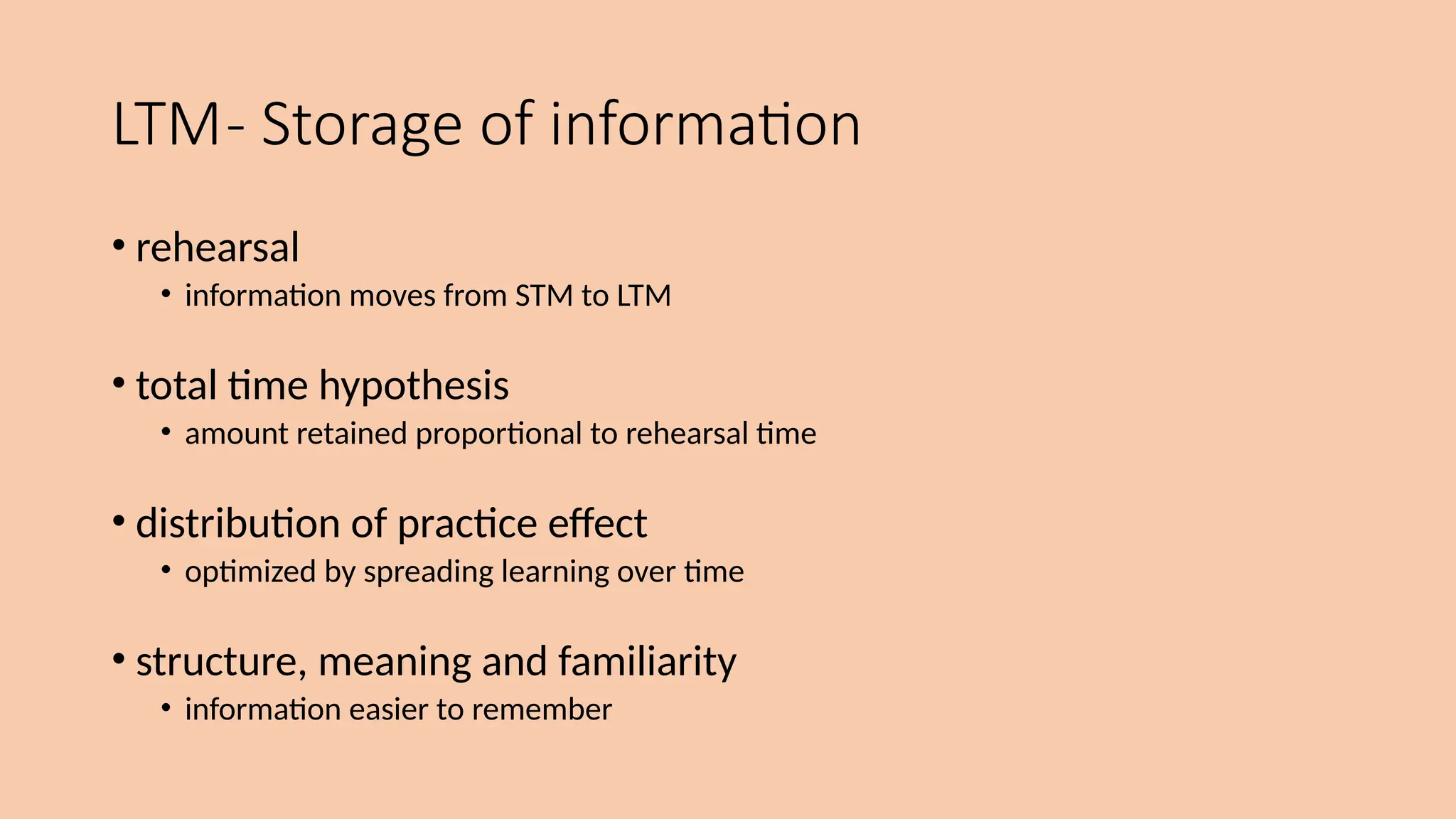 LTM- Storage of information
• rehearsal
• information moves from STM to LTM
• total time hypothesis
• amount retained proportional to rehearsal time
• distribution of practice effect
• optimized by spreading learning over time
• structure, meaning and familiarity
• information easier to remember
 