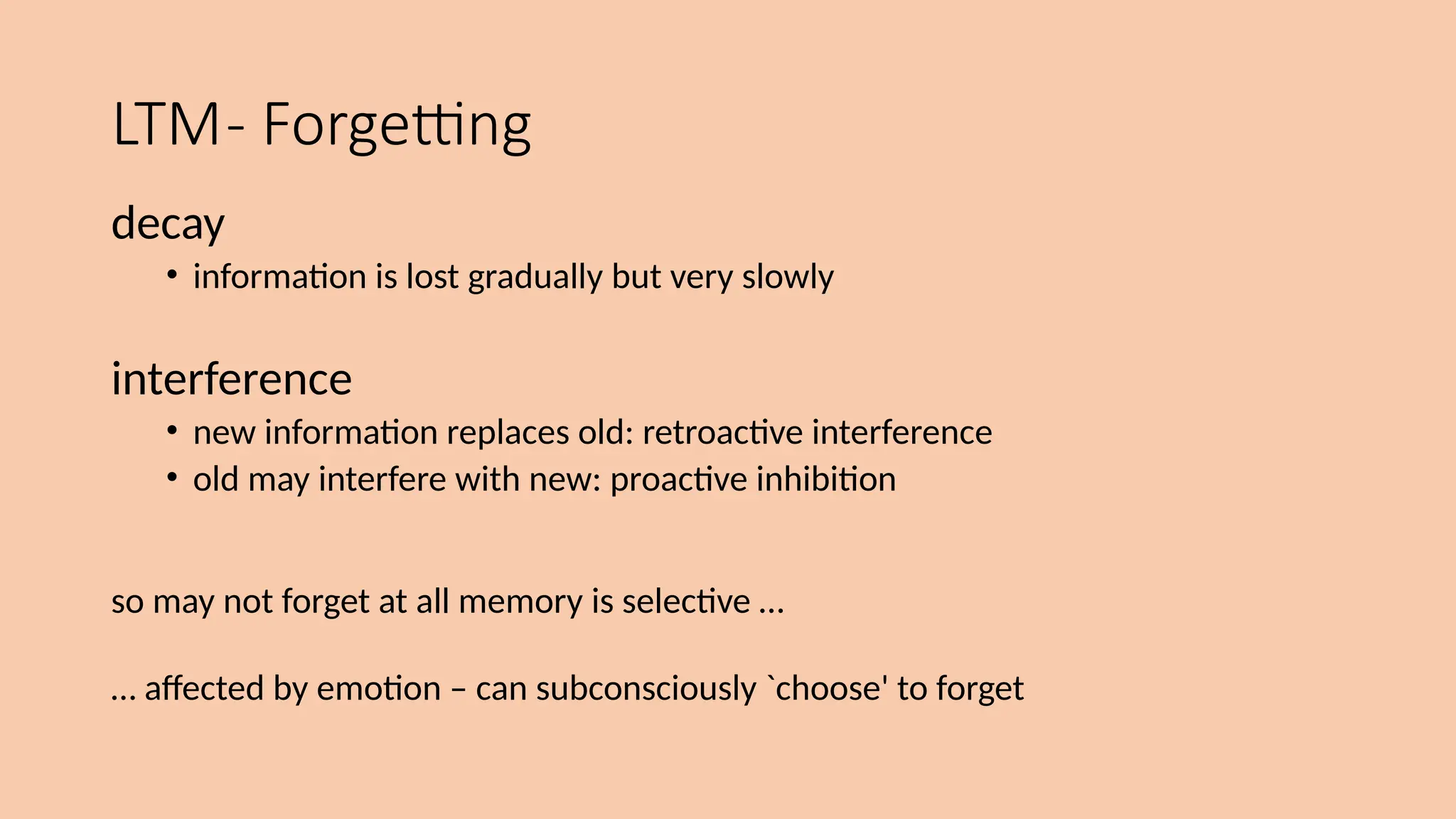 LTM- Forgetting
decay
• information is lost gradually but very slowly
interference
• new information replaces old: retroactive interference
• old may interfere with new: proactive inhibition
so may not forget at all memory is selective …
… affected by emotion – can subconsciously `choose' to forget
 