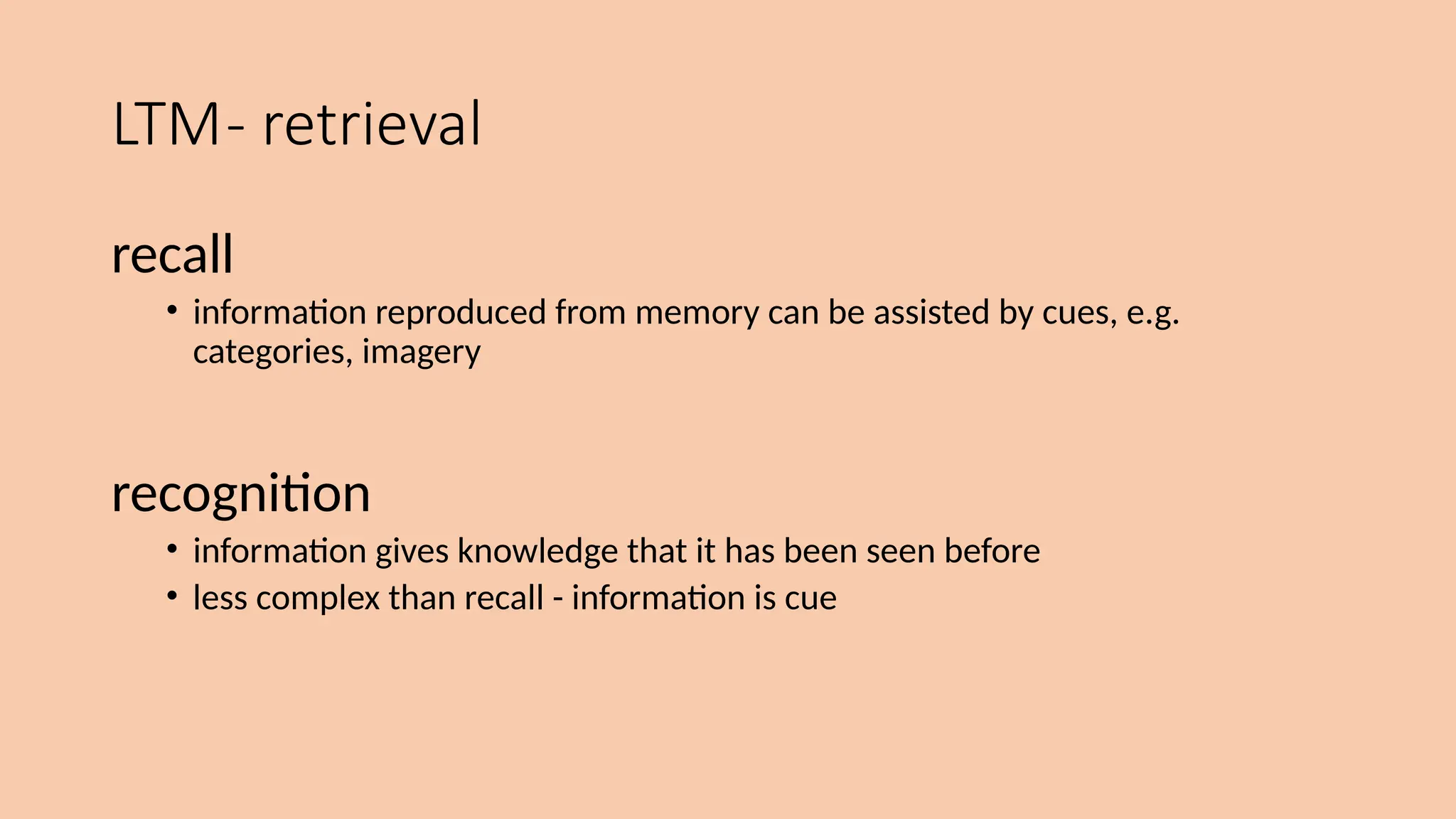 LTM- retrieval
recall
• information reproduced from memory can be assisted by cues, e.g.
categories, imagery
recognition
• information gives knowledge that it has been seen before
• less complex than recall - information is cue
 