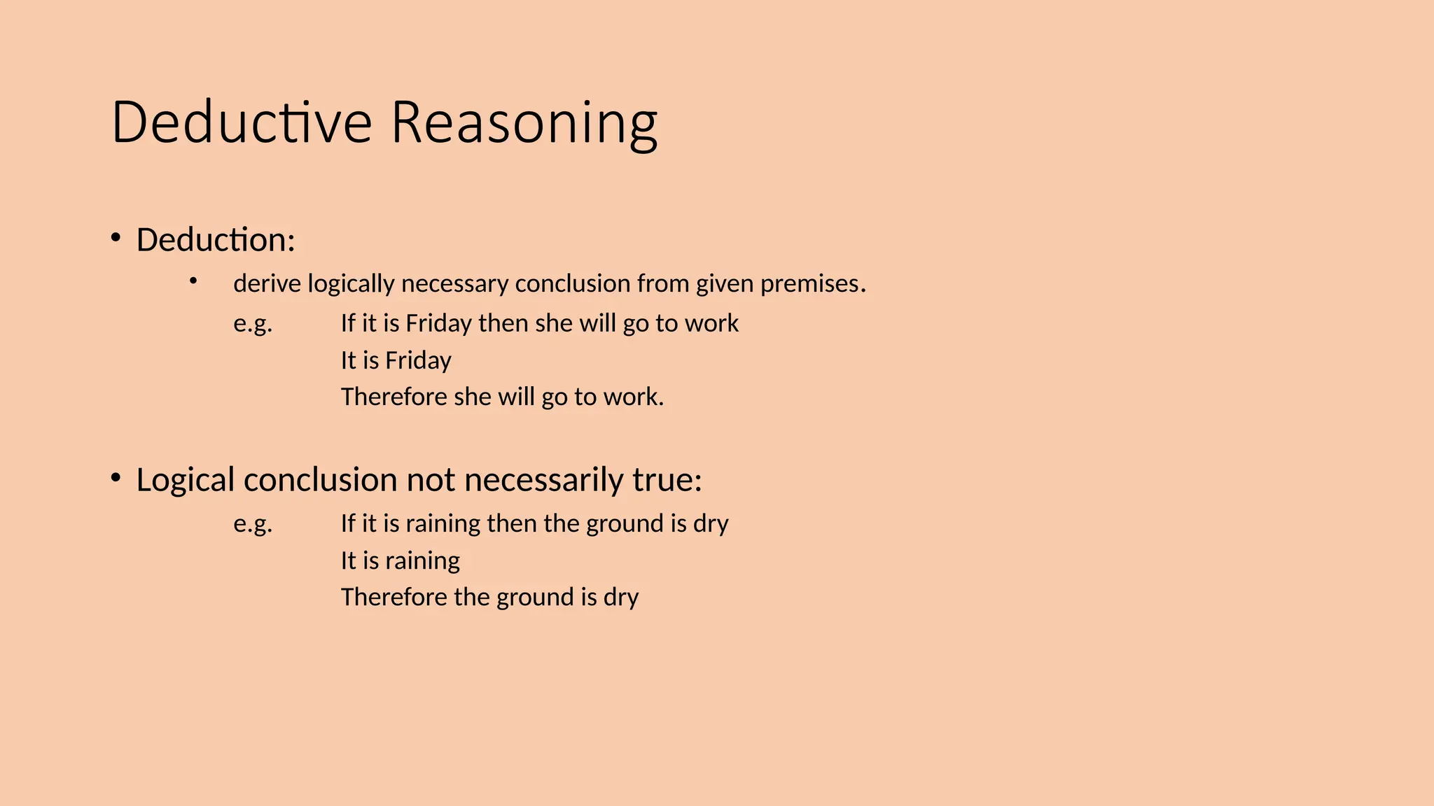 Deductive Reasoning
• Deduction:
• derive logically necessary conclusion from given premises.
e.g. If it is Friday then she will go to work
It is Friday
Therefore she will go to work.
• Logical conclusion not necessarily true:
e.g. If it is raining then the ground is dry
It is raining
Therefore the ground is dry
 