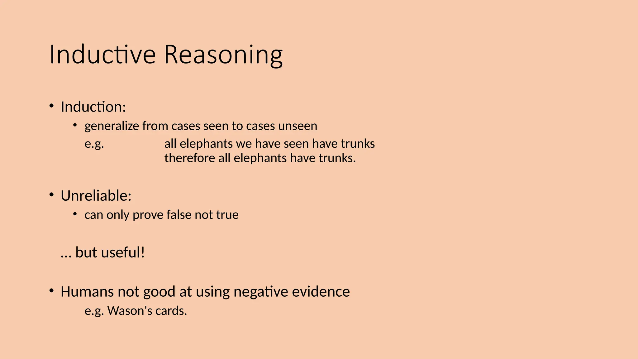 Inductive Reasoning
• Induction:
• generalize from cases seen to cases unseen
e.g. all elephants we have seen have trunks
therefore all elephants have trunks.
• Unreliable:
• can only prove false not true
… but useful!
• Humans not good at using negative evidence
e.g. Wason's cards.
 